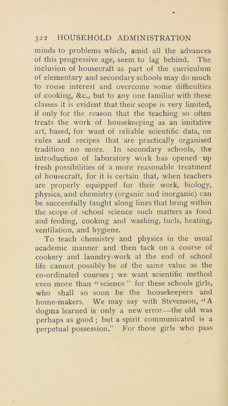 minds to problems which, amid all the advances of this progressive age, seem to lag behind. The inclusion of housecraft as part of the curriculum of elementary and secondary schools may do much to rouse interest and overcome some difficulties of cooking, &c., but to any one familiar with these classes it is evident that their scope is very limited, if only for the reason that the teaching so often treats the work of housekeeping as an imitative art, based, for want of reliable scientific data, on rules and recipes that are practically organised tradition no more. In secondary schools, the introduction of laboratory work has opened up fresh possibilities of a more reasonable treatment of housecraft, for it is certain that, when teachers are properly equipped for their work, biology, physics, and chemistry (organic and inorganic) can be successfully taught along lines that bring within the scope of school science such matters as food and feeding, cooking and washing, fuels, heating, ventilation, and hygiene. To teach chemistry and physics in the usual academic manner and then tack on a course of cookery and laundry-work at the end of school life cannot possibly be of the same value as the co-ordinated courses ; we want scientific method even more than “ science'’ for these schools girls, who shall so soon be the housekeepers and home-makers. We may say with Stevenson, “ A dogma learned is only a new error—the old was perhaps as good ; but a spirit communicated is a perpetual possession.” For those girls who pass