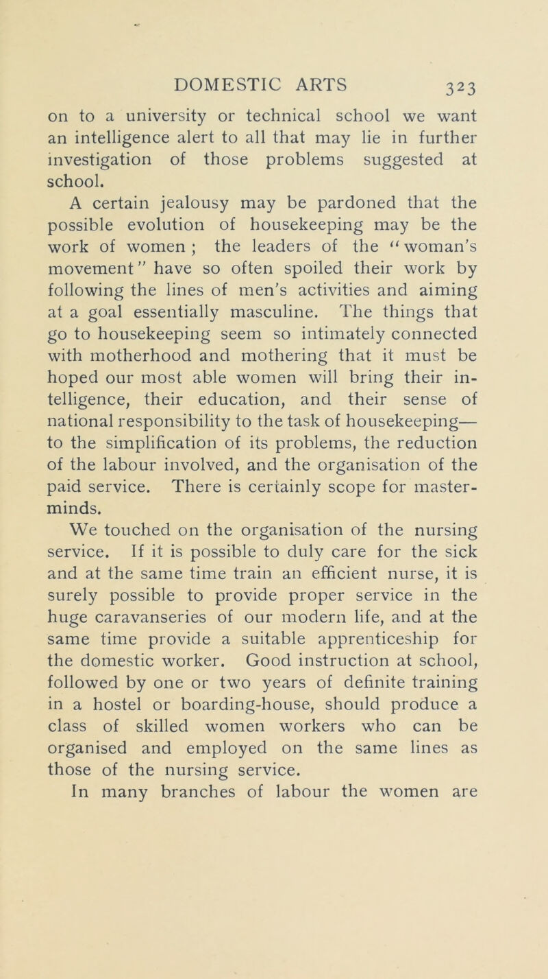 on to a university or technical school we want an intelligence alert to all that may lie in further investigation of those problems suggested at school. A certain jealousy may be pardoned that the possible evolution of housekeeping may be the work of women ; the leaders of the “ woman’s movement ” have so often spoiled their work by following the lines of men's activities and aiming at a goal essentially masculine. The things that go to housekeeping seem so intimately connected with motherhood and mothering that it must be hoped our most able women will bring their in- telligence, their education, and their sense of national responsibility to the task of housekeeping— to the simplification of its problems, the reduction of the labour involved, and the organisation of the paid service. There is certainly scope for master- minds. We touched on the organisation of the nursing service. If it is possible to duly care for the sick and at the same time train an efficient nurse, it is surely possible to provide proper service in the huge caravanseries of our modern life, and at the same time provide a suitable apprenticeship for the domestic worker. Good instruction at school, followed by one or two years of definite training in a hostel or boarding-house, should produce a class of skilled women workers who can be organised and employed on the same lines as those of the nursing service. In many branches of labour the women are