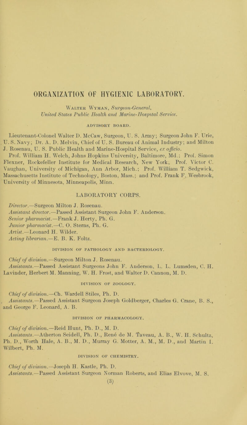 ORGANIZATION OF HYGIENIC LABORATORY. Walter Wyman, Surgeon-General, United States Public Health and Marine-Hospital Service. ADVISORY BOARD. Lieutenant-Colonel Walter D. McCaw, Surgeon, U. S. Army; Surgeon John F. llrie, U. S. Navy; I)r. A. D. Melvin, Chief of U. S. Bureau of Animal Industry; and Milton J. Rosenau, IJ. S. Public Health and Marine-Hospital Service, ex officio. Prof. William H. Welch, Johns Hopkins University, Baltimore, Md.; Prof. Simon Flexner, Rockefeller Institute for Medical Research, New York, Prof. Victor C. Vaughan, University of Michigan, Ann Arbor, Mich.; Prof. William T. Sedgwick, Massachusetts Institute of Technology, Boston, Mass.; and Prof. Frank F. Wesbrook, University of Minnesota, Minneapolis, Minn. LABORATORY CORPS. Director.—Surgeon Milton J. Rosenau. Assistant director.—Passed Assistant Surgeon John F. Anderson. Senior pharmacist.—-Frank J. Herty, Ph. G. Junior pharmacist.—C. O. Sterns, Ph. G. Artist.—Leonard H. Wilder. Acting librarian.—E. B. K. Foltz. DIVISION OP PATHOLOGY AND BACTERIOLOGY. Chief of division.—Surgeon Milton J. Rosenau. Assistants.—Passed Assistant Surgeons John F. Anderson, L. L. Lumsden, C. H. Lavinder, Herbert M. Manning, W. H. Frost, and Walter D. Cannon, M. D. DIVISION OF ZOOLOGY. Chief of division.—Ch. Warded Stiles, Ph. D. Assistants.—Passed Assistant Surgeon Joseph Goldberger, Charles G. Crane, B. S., and George F. Leonard, A. B. DIVISION OF PHARMACOLOGY. Chief of division.—Reid Hunt, Ph. D., M. D. Assistants.—Atherton Seidell, Ph. I)., Rene de M. Taveau, A. B., W. H. Schultz, Ph. D., Worth Hale, A. B., M. D., Murray G. Motter, A. M., M. I)., and Martin I. Wilbert, Ph. M. DIVISION OF CHEMISTRY. Chief of division.—Joseph H. Kastle, Ph. D. Assistants.—Passed Assistant Surgeon Norman Roberts, and Elias Elvove, M. S.