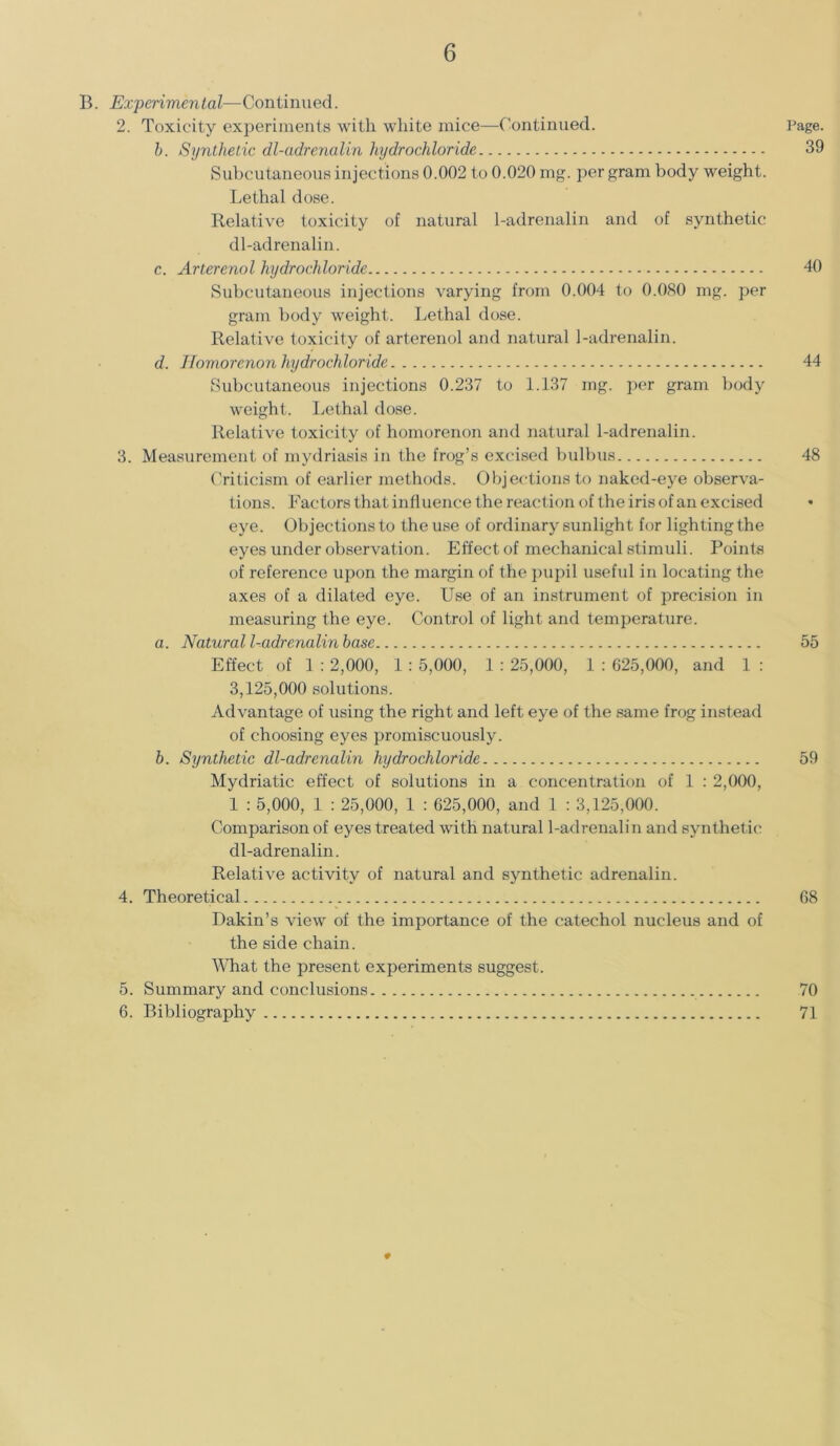 B. Experimental—Continued. 2. Toxicity experiments with white mice—Continued. b. Synthetic dl-adrenalin hydrochloride Subcutaneous injections 0.002 to 0.020 mg. per gram body weight. Lethal dose. Relative toxicity of natural 1-adrenalin and of synthetic dl-adrenalin. c. Arterenol hydrochloride Subcutaneous injections varying from 0.004 to 0.080 mg. per gram body weight. Lethal dose. Relative toxicity of arterenol and natural 1-adrenalin. d. Homorenon hydrochloride Subcutaneous injections 0.237 to 1.137 mg. per gram body weight. Lethal dose. Relative toxicity of homorenon and natural 1-adrenalin. 3. Measurement of mydriasis in the frog’s excised bulbus Criticism of earlier methods. Objections to naked-eye observa- tions. Factors that influence the reaction of the iris of an excised eye. Objections to the use of ordinary sunlight for lighting the eyes under observation. Effect of mechanical stimuli. Points of reference upon the margin of the pupil useful in locating the axes of a dilated eye. Use of an instrument of precision in measuring the eye. Control of light and temperature. a. Natural l-adrenalin base Effect of 1 : 2,000, 1 : 5,000, 1 : 25,000, 1 : 625,000, and 1 : 3,125,000 solutions. Advantage of using the right and left eye of the same frog instead of choosing eyes promiscuously. b. Synthetic dl-adrenalin hydrochloride Mydriatic effect of solutions in a concentration of 1 : 2,000, 1 : 5,000, 1 : 25,000, 1 : 625,000, and 1 : 3,125,000. Comparison of eyes treated with natural l-adrenalin and synthetic dl-adrenalin. Relative activity of natural and synthetic adrenalin. 4. Theoretical Dakin’s view of the importance of the catechol nucleus and of the side chain. What the present experiments suggest. 5. Summary and conclusions 6. Bibliography Page. 39 40 44 48 55 59 68 70 71
