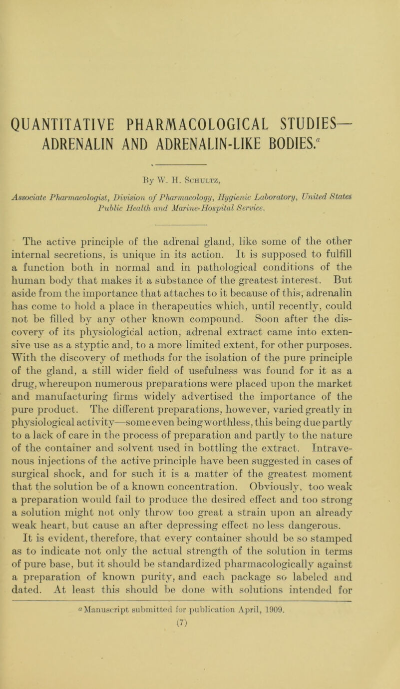 QUANTITATIVE PHARMACOLOGICAL STUDIES— ADRENALIN AND ADRENALIN-LIKE BODIES.'1 By W. H. Schultz, Associate Pharmacologist, Division of Pharmacology, Hygienic Laboratory, United States Public. Health and Marine-Hospital Service. The active principle of the adrenal gland, like some of the other internal secretions, is unique in its action. It is supposed to fulfill a function both in normal and in pathological conditions of the human body that makes it a substance of the greatest interest. But aside from the importance that attaches to it because of this, adrenalin has come to hold a place in therapeutics which, until recently, could not be filled by any other known compound. Soon after the dis- covery of its physiological action, adrenal extract came into exten- sive use as a styptic and, to a more limited extent, for other purposes. With the discovery of methods for the isolation of the pure principle of the gland, a still wider field of usefulness was found for it as a drug, whereupon numerous preparations were placed upon the market and manufacturing firms widely advertised the importance of the pure product. The different preparations, however, varied greatly in physiological activity—some even being worthless, this being due partly to a lack of care in the process of preparation and partly to the nature of the container and solvent used in bottling the extract. Intrave- nous injections of the active principle have been suggested in cases of surgical shock, and for such it is a matter of the greatest moment that the solution be of a known concentration. Obviously, too weak a preparation would fail to produce the desired effect and too strong a solution might not only throw too great a strain upon an already weak heart, but cause an after depressing effect no less dangerous. It is evident, therefore, that every container should be so stamped as to indicate not only the actual strength of the solution in terms of pure base, but it should be standardized pharmacologically against a preparation of known purity, and each package so labeled and dated. At least this should be done with solutions intended for “Manuscript submitted for publication April, 1909.