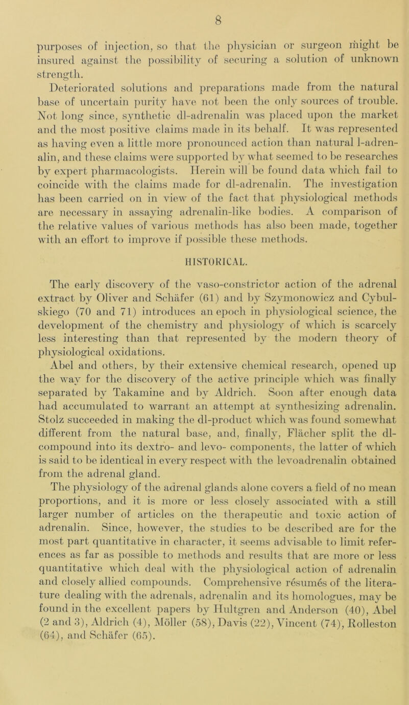 purposes of injection, so that the physician or surgeon might be insured against the possibility of securing a solution of unknown strength. Deteriorated solutions and preparations made from the natural base of uncertain purity have not been the only sources of trouble. Not long since, synthetic dl-adrenalin was placed upon the market and the most positive claims made in its behalf. It was represented as having even a little more pronounced action than natural 1-adren- alin, and these claims were supported by what seemed to be researches by expert pharmacologists. Herein will be found data which fail to coincide with the claims made for dl-adrenalin. The investigation has been carried on in view of the fact that physiological methods are necessary in assaying adrenalin-like bodies. A comparison of the relative values of various methods has also been made, together with an effort to improve if possible these methods. HISTORICAL. The early discovery of the vaso-constrictor action of the adrenal extract by Oliver and Schafer (61) and by Szymonowicz and Cybul- skiego (70 and 71) introduces an epoch in physiological science, the development of the chemistry and physiology of which is scarcely less interesting than that represented by the modern theory of physiological oxidations. Abel and others, by their extensive chemical research, opened up the way for the discovery of the active principle which was finally separated by Takamine and by Aldrich. Soon after enough data had accumulated to warrant an attempt at synthesizing adrenalin. Stolz succeeded in making the dl-product which was found somewhat different from the natural base, and, finally, Flacher split the dl- compound into its dextro- and levo- components, the latter of which is said to be identical in every respect with the levoadrenalin obtained from the adrenal gland. The physiology of the adrenal glands alone covers a field of no mean proportions, and it is more or less closel}r associated with a still larger number of articles on the therapeutic and toxic action of adrenalin. Since, however, the studies to be described are for the most part quantitative in character, it seems advisable to limit refer- ences as far as possible to methods and results that are more or less quantitative which deal with the physiological action of adrenalin and closely allied compounds. Comprehensive resumes of the litera- ture dealing with the adrenals, adrenalin and its homologues, may be found in the excellent papers by Hultgren and Anderson (40), Abel (‘2 and 3), Aldrich (4), Moller (58), Davis (22), Vincent (74), Rolleston (64), and Schafer (65).