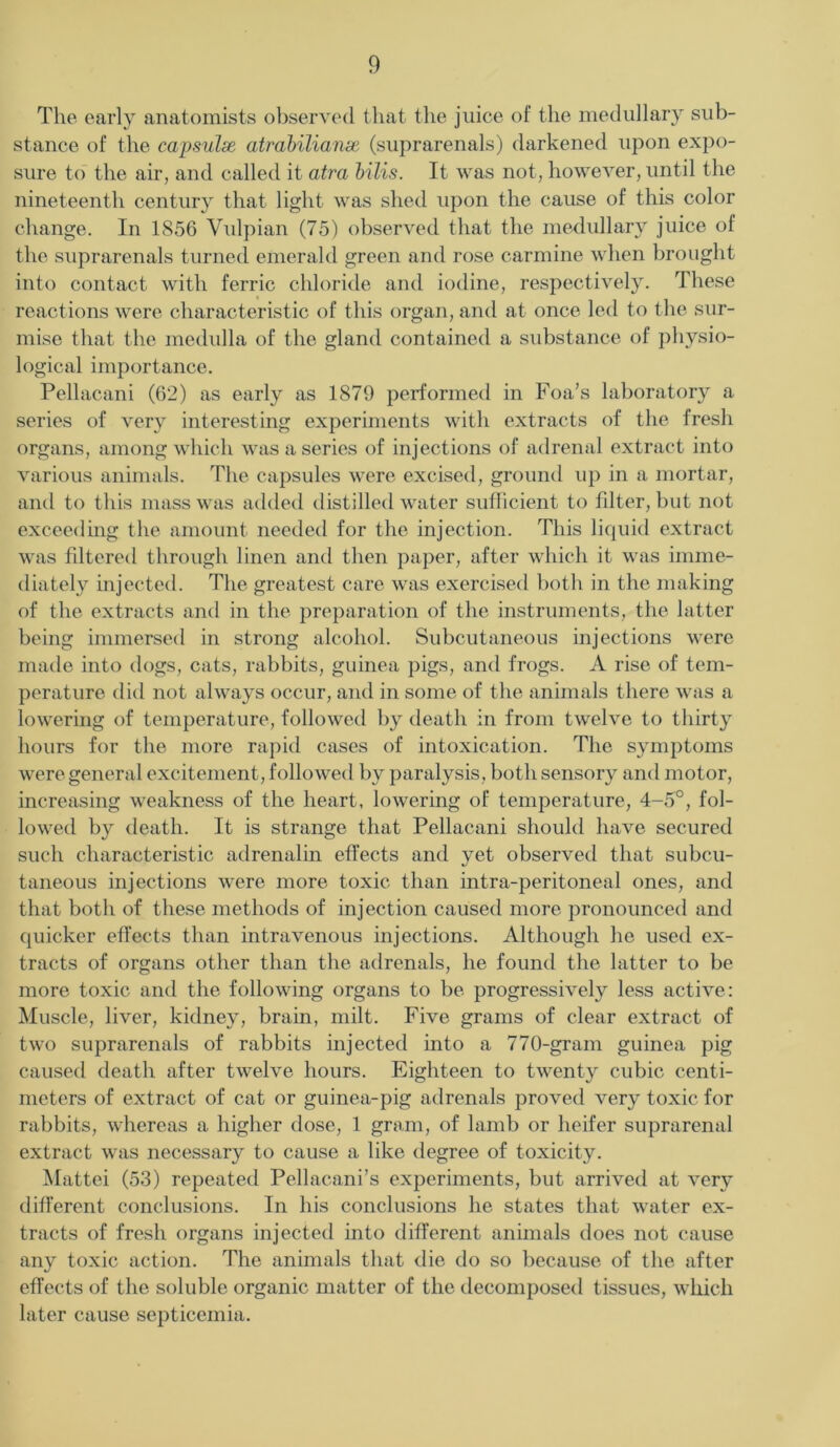 The early anatomists observed that the juice of the medullary sub- stance of the capsulse atrabilianse (suprarenals) darkened upon expo- sure to the air, and called it atra bills. It was not, however, until the nineteenth century that light was shed upon the cause of this color change. In 1856 Vulpian (75) observed that the medullary juice of the suprarenals turned emerald green and rose carmine when brought into contact with ferric chloride and iodine, respectively. These reactions were characteristic of this organ, and at once led to the sur- mise that the medulla of the gland contained a substance of physio- logical importance. Pellacani (62) as early as 1879 performed in Foa’s laboratory a series of very interesting experiments with extracts of the fresh organs, among which was a series of injections of adrenal extract into various animals. The capsules were excised, ground up in a mortar, and to this mass was added distilled water sufficient to filter, but not exceeding the amount needed for the injection. This liquid extract was filtered through linen and then paper, after which it was imme- diately injected. The greatest care was exercised both in the making of the extracts and in the preparation of the instruments, the latter being immersed in strong alcohol. Subcutaneous injections were made into dogs, cats, rabbits, guinea pigs, and frogs. A rise of tem- perature did not always occur, and in some of the animals there was a lowering of temperature, followed by death in from twelve to thirty hours for the more rapid cases of intoxication. The symptoms were general excitement, followed by paralysis, both sensory and motor, increasing weakness of the heart, lowering of temperature, 4-5°, fol- lowed by death. It is strange that Pellacani should have secured such characteristic adrenalin effects and yet observed that subcu- taneous injections were more toxic than intra-peritoneal ones, and that both of these methods of injection caused more pronounced and quicker effects than intravenous injections. Although he used ex- tracts of organs other than the adrenals, he found the latter to be more toxic and the following organs to be progressively less active: Muscle, liver, kidney, brain, milt. Five grams of clear extract of two suprarenals of rabbits injected into a 770-gram guinea pig caused death after twelve hours. Eighteen to twenty cubic centi- meters of extract of cat or guinea-pig adrenals proved very toxic for rabbits, whereas a higher dose, 1 gram, of lamb or heifer suprarenal extract was necessary to cause a like degree of toxicity. Mattei (53) repeated Pellacani’s experiments, but arrived at very different conclusions. In his conclusions he states that water ex- tracts of fresh organs injected into different animals does not cause any toxic action. The animals that die do so because of the after effects of the soluble organic matter of the decomposed tissues, which later cause septicemia.