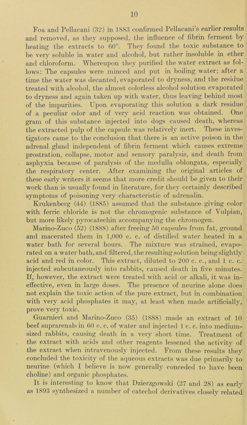 Foa and Pellacani (32) in 1883 confirmed Pellacanfs earlier results and removed, as they supposed, the influence of fibrin ferment by heating the extracts to 60°. They found the toxic substance to be very soluble in water and alcohol, but rather insoluble in ether and chloroform. Whereupon they purified the water extract as fol- lows: The capsules were minced and put in boiling water; after a time the water was decanted, evaporated to dryness, and the residue treated with alcohol, the almost colorless alcohol solution evaporated to dryness and again taken up with water, thus leaving behind most of the impurities. Upon evaporating this solution a dark residue of a peculiar odor and of very acid reaction was obtained. One gram of this substance injected into dogs caused death, whereas the extracted pulp of the capsule was relatively inert. These inves- tigators came to the conclusion that there is an active poison in the adrenal gland independent of fibrin ferment which causes extreme prostration, collapse, motor and sensory paralysis, and death from asphyxia because of paralysis of the medulla oblongata, especially the respiratory center. After examining the original articles of these early writers it seems that more credit should be given to their work than is usually found in literature, for they certainly described symptoms of poisoning very characteristic of adrenalin. Krukenberg (44) (1885) assumed that the substance giving color with ferric chloride is not the chromogenic substance of Vulpian, but more likely pyrocatechin accompanying the chromogen. Marino-Zuco (52) (1888) after freeing 50 capsules from fat, ground and macerated them in 1,000 c. c. of distilled water heated in a water bath for several hours. The mixture was strained, evapo- rated on a water bath, and filtered, the resulting solution being slightly acid and red in color. This extract, diluted to 200 c. c., and 1 c. c. injected subcutaneously into rabbits, caused death in five minutes. If, however, the extract were treated with acid or alkali, it was in- effective, even in large doses. The presence of neurine alone does not explain the toxic action of the pure extract, but in combination with very acid phosphates it may, at least when made artificially, prove very toxic. Guarnieri and Marino-Zuco (35) (1888) made an extract of 10 beef suprarenals in 60 c. c. of water and injected 1 c. c. into medium- sized rabbits, causing death in a very short time. Treatment of the extract with acids and other reagents lessened the activity of the extract when intravenously injected. From these results they concluded the toxicity of the aqueous extracts was due primarily to neurine (which I believe is now generally conceded to have been choline) and organic phosphates. It is interesting to know that Dzierzgowski (27 and 28) as early as 1893 synthesized a number of catechol derivatives closely related