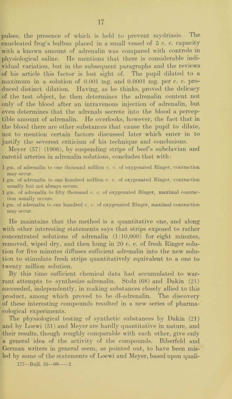pulses, the presence of which is held to prevent mydriasis. The enucleated frog’s bulbus placed in a small vessel of 5 c. c. capacity with a known amount of adrenalin was compared with controls in physiological saline. He mentions that there is considerable indi- vidual variation, but in the subsequent paragraphs and the reviews of his article this factor is lost sight of. The pupil dilated to a maximum in a solution of 0.001 mg. and 0.0001 mg. per c. c. pro- duced distinct dilation. Having, as he thinks, proved the delicacy of the test object, he then determines the adrenalin content not only of the blood after an intravenous injection of adrenalin, but even determines that the adrenals secrete into the blood a percep- tible amount of adrenalin. He overlooks, however, the fact that in the blood there are other substances that cause the pupil to dilate, not to mention certain factors discussed later which enter in to justify the severest criticism of his technique and conclusions. Meyer (57) (1906), by suspending strips of beef’s subclavian and carotid arteries in adrenalin solutions, concludes that with: 1 gm. of adrenalin to one thousand million c. c. of oxygenated Ringer, contraction may occur. 1 gm. of adrenalin to one hundred million c. c. of oxygenated Ringer, contraction usually but not always occurs. 1 gm. of adrenalin to fifty thousand c. c. of oxygenated Ringer, maximal contrac- tion usually occurs. 1 gm. of adrenalin to one hundred c. c. of oxygenated Ringer, maximal contraction may occur. He maintains that the method is a quantitative one, and along with other interesting statements says that strips exposed to rather concentrated solutions of adrenalin (1:10,000) for eight minutes, removed, wiped dry, and then hung in 20 c. c. of fresh Linger solu- tion for five minutes diffuses sufficient adrenalin into the new solu- tion to stimulate fresh strips quantitatively equivalent to a one to twenty million solution. By this time sufficient chemical data had accumulated to war- rant attempts to synthesize adrenalin. Stolz (68) and Dakin (21) succeeded, independently, in making substances closely allied to this product, among which proved to be dl-adrenalin. The discovery of these interesting compounds resulted in a new series of pharma- cological experiments. The physiological testing of synthetic substances by Dakin (21) and by Loewi (51) and Meyer are hardly quantitative in nature, and their results, though roughly comparable with each other, give only a general idea of the activity of the compounds. Biberfeld and German writers in general seem, as pointed out, to have been mis- led by some of the statements of Loewi and Meyer, based upon quali- 177—Bull. 55—09 2