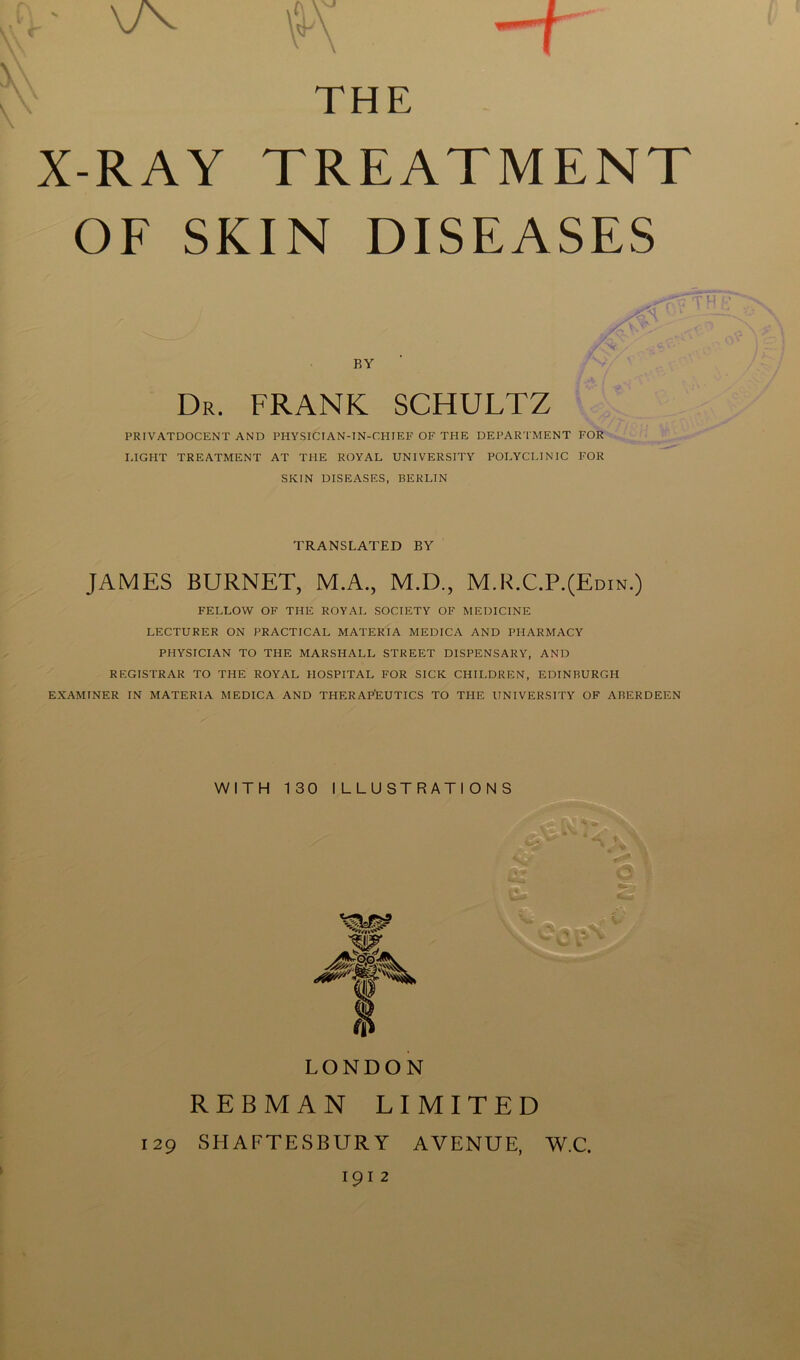,rv * \yv \ \ \ v f\ THE X-RAY TREATMENT OF SKIN DISEASES BY Dr. FRANK SCHULTZ PRIVATDOCENT AND PHYSICTAN-IN-CHIEF OF THE DEPARTMENT FOR LIGHT TREATMENT AT THE ROYAL UNIVERSITY POLYCLINIC FOR SKIN DISEASES, BERLIN TH TRANSLATED BY JAMES BURNET, M.A., M.D., M.R.C.P.(Edin.) FELLOW OF THE ROYAL SOCIETY OF MEDICINE LECTURER ON PRACTICAL MATERIA MEDICA AND PHARMACY PHYSICIAN TO THE MARSHALL STREET DISPENSARY, AND REGISTRAR TO THE ROYAL HOSPITAL FOR SICK CHILDREN, EDINBURGH EXAMINER IN MATERIA MEDICA AND THERAPEUTICS TO TFIE UNIVERSITY OF ABERDEEN WITH 130 ILLUSTRATIONS LONDON REBMAN limited 129 SHAFTESBURY AVENUE, W.C. 1912