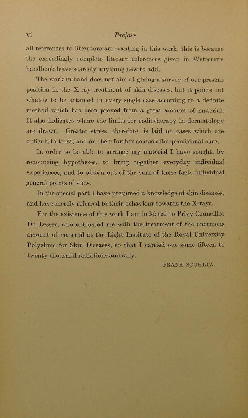 all references to literature are wanting in this work, this is because the exceedingly complete literary references given in Wetterer’s liandbook leave scarcely anything new to add. The work in hand does not aim at giving a survey of our present position in the X-ray treatment of skin diseases, but it points out what is to be attained in every single case according to a definite method which has been proved from a great amount of material. It also indicates where the limits for radiotherapy in dermatology are drawn. Greater stress, therefore, is laid on cases which are difficult to treat, and on their further course after provisional eure. In order to be able to arrange my material I have sought, by renouncing hypotheses, to bring together everyday individual experiences, and to obtain out of the sum of these facts individual general points of view. In the special part I have presumed a knowledge of skin diseases, and have merely referred to their behaviour towards the X-rays. For the existence of this work I am indebted to Privy Councillor Dr. Lesser, who entrusted me with the treatment of the enormous amount of material at the Light Institute of the Royal University Polyclinic for Skin Diseases, so that I carried out some fifteen to twenty thousand radiations annually. FRANK SCUHLTZ.