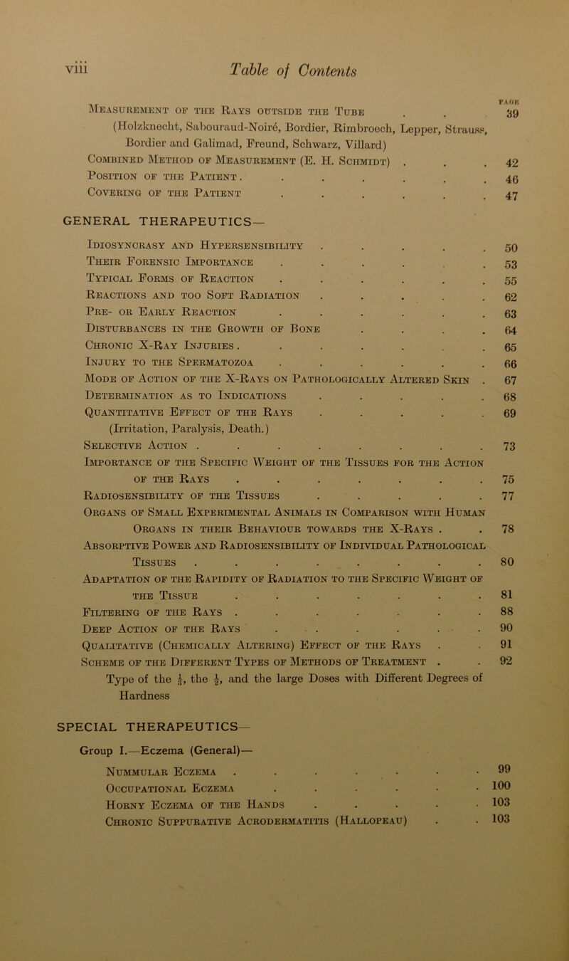 MEASUREMENT OE THE RAYS OUTSIDE THE TüBE (Holzknecht, Sabouraud-Noire, Bordier, Rimbroech, Lepper, Strauss, Bordier and Galimad, Freund, Schwarz, Villard) COMBINED MeTHOD OF MEASUREMENT (E. H. SCHMIDT) . Position of the Patient . • • • • Covering of the Patient ...... GENERAL THERAPEUTICS — Idiosynckasy and Hypersensibility . Their Forensic Importance ...... Typical Forms of Reaction ...... Re ACTIONS AND TOO SOFT RADIATION ..... Pre- or Early Reaction ...... Disturbances in the Growth of Bone .... Chronic X-Ray Injuries . ...... Injury to the Spermatozoa ...... Mode of Action of the X-Rays on Patiiologically Altered Sein . Determination as to Indications ..... Quantitative Effect of the Rays ..... (Irritation, Paralysis, Death.) Selective Action ........ Importance of tue Specific Weight of the Tissues for the Action of the Rays ....... RaDIOSENSIBILITY OF THE TlSSUES ..... Organs of Small Experimental Animals in Comparison with Human Organs in their Behaviour towards the X-Rays . Absorptive Power and Radiosensibility of Individual Pathological Tissues ........ Adaptation of the Rapidity of Radiation to the Specific Weight of the Tissue ....... Filtering of tue Rays ....... Deep Action of the Rays ...... Qualitative (Chemically Altering) Effect of the Rays ScHEME OF THE DlFFERENT TYPES OF METHODS OF TREATMENT . Type of the £, the and the large Doses with Different Degrees of Hardness SPECIAL THERAPEUTICS— Group I.—Eczema (General)— Nummulär Eczema .....•• OCCUPATIONAL ECZEMA ...... Horny Eczema of tue Hands ..... Chronic Suppurative Acrodermatitis (Hallopeau) PAOK 39 42 46 47 50 53 55 62 63 64 65 66 67 68 69 73 75 77 78 80 81 88 90 91 92 99 100 103 103