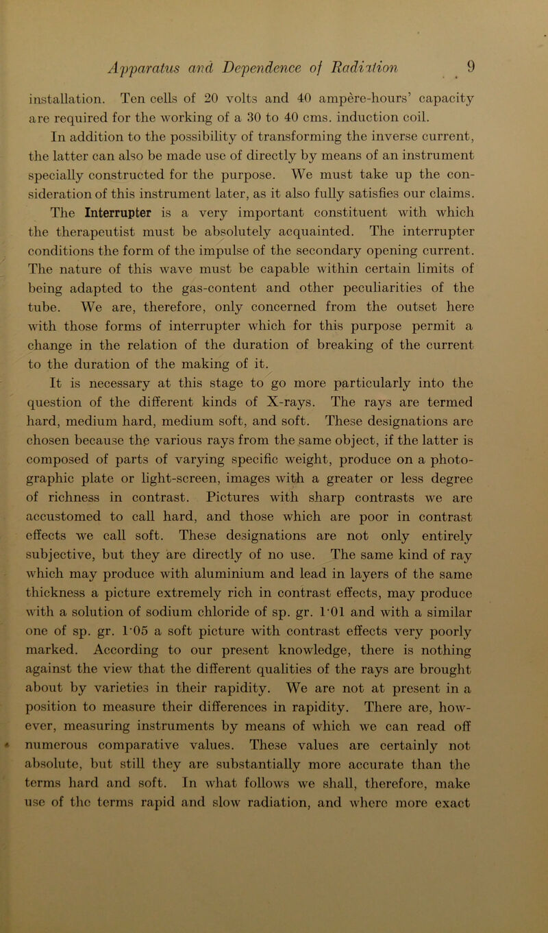 installation. Ten cells of 20 volts and 40 ampere-hours’ capacity are required for the working of a 30 to 40 cms. induction coil. In addition to the possibility of transforming the inverse current, the latter can also be made use of directly by means of an instrument specially constructed for the purpose. We must take up the con- sideration of this instrument later, as it also fully satisfies our Claims. The Interrupter is a very important constituent with which the therapeutist must be absolutely acquainted. The interrupter conditions the form of the impulse of the secondary opening current. The nature of this wave must be capable within certain limits of being adapted to the gas-content and other peculiarities of the tube. We are, therefore, only concerned from the outset here with those forms of interrupter which for this purpose permit a change in the relation of the duration of breaking of the current to the duration of the making of it. It is necessary at this stage to go more particularly into the question of the different kinds of X-rays. The rays are termed hard, medium hard, medium soft, and soft. These designations are chosen because the various rays from the same object, if the latter is composed of parts of varying specific weight, produce on a photo- graphic plate or light-screen, images with a greater or less degree of richness in contrast. Pictures with sharp contrasts we are accustomed to call hard, and those which are poor in contrast effects we call soft. These designations are not only entirely subjective, but they are directly of no use. The same kind of ray which may produce with aluminium and lead in layers of the same thickness a picture extremely rieh in contrast effects, may produce with a solution of sodium chloride of sp. gr. P01 and with a similar one of sp. gr. P05 a soft picture with contrast effects very poorly marked. According to our present knowledge, there is nothing against the view that the different qualities of the rays are brought about by varieties in their rapidity. We are not at present in a Position to measure their differences in rapidity. There are, how- ever, measuring instruments by means of which we can read off numcrous comparative values. These values are certainly not absolute, but still they are substantially more accurate than the terms hard and soft. In what follows we shall, therefore, make use of the terms rapid and slow radiation, and where more exact