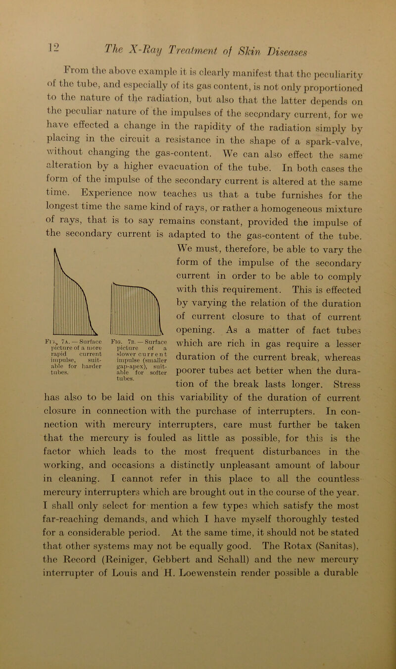 From tho above example it is clearly manifest that thc peculiarity of the tnbe, and especially of its gas content, is not only proportioned to tlie nature of the radiation, but also that the latter depends on the peculiar nature of the impulses of the secondary current, for we have effected a change in the rapidity of the radiation simply by placing in the circuit a resistance in the shape of a spark-valve, without changing the gas-content. We can also effect the same alteration by a higher evacuation of the tube. In both cases the form of the impulse of the secondary current is altered at the same time. Experience now teaches us that a tube furnishes for the longest time the same kind of rays, or rather a homogeneous mixture of lays, that is to say remains constant, provided the impulse of the secondary current is adapted to the gas-content of the tube. We must, therefore, be able to vary the form of the impulse of the secondary current in order to be able to comply with this requirement. This is effected by varying the relation of the duration of current closure to that of current opening. As a matter of fact tubes which are rieh in gas require a lesser duration of the current break, whereas poorer tubes act better when the dura- tion of the break lasts longer. Stress has also to be laid on this variability of the duration of current closure in connection with the purchase of interrupters. In Con- nection with mercury interrupters, care must further be taken that the mercury is fouled as little as possible, for this is the factor which leads to the most frequent disturbances in the working, and occasions a distinctly unpleasant amount of labour in cleaning. I cannot refer in this place to all the countless mercury interrupters which are brought out in thc course of the year. I shall only select for mention a few types which satisfy the most far-reaching demands, and which I have myself thoroughly tested for a considerable period. At the same time, it should not be stated that other Systems may not be equally good. The Rotax (Sanitas), the Record (Reiniger, Gebbert and Schall) and the new mercury interrupter of Louis and H. Loewenstein render possible a durable Fr}., 7a.—Surface picture of a more rapid current impulse, suit- able for harder tubes. Fig. 7n.— Surface picture of a slower current impulse (smaller gap-apex), suit- abie for softer tubes.