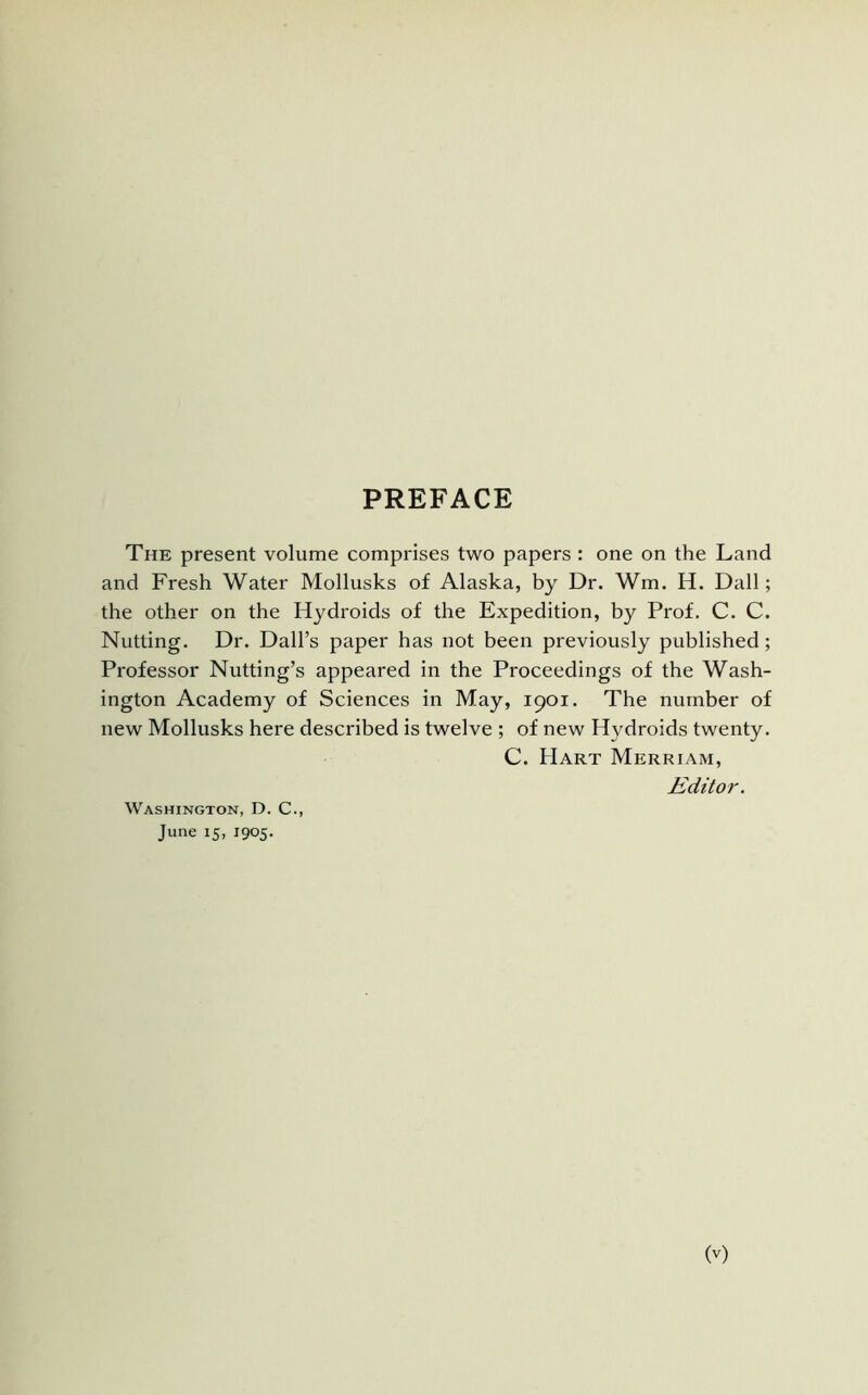 PREFACE The present volume comprises two papers : one on the Land and Fresh Water Mollusks of Alaska, by Dr. Wm. H. Dali; the other on the Hydroids of the Expedition, by Prof. C. C. Nutting. Dr. Dali’s paper has not been previously published; Professor Nutting’s appeared in the Proceedings of the Wash- ington Academy of Sciences in May, 1901. The number of new Mollusks here described is twelve ; of new Hydroids twenty. C. Hart Merriam, Editor. Washington, D. C., June 15, 1905.