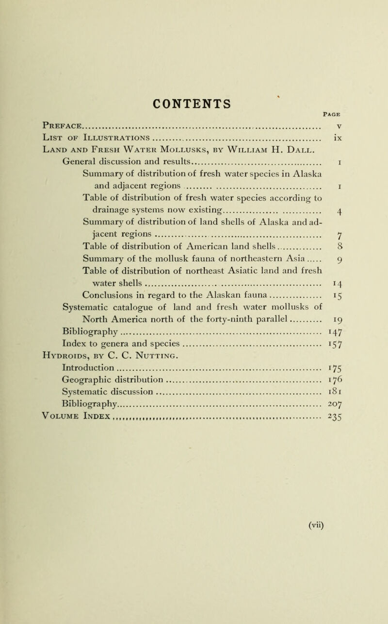 CONTENTS Page Preface v List of Illustrations ix Land and Fresh Water Mollusks, by William H. Dall. General discussion and results i Summary of distribution of fresh water species in Alaska and adjacent regions i Table of distribution of fresh water species according to drainage systems now existing 4 Summary of distribution of land shells of Alaska and ad- jacent regions 7 Table of distribution of American land shells 8 Summary of the mollusk fauna of northeastern Asia 9 Table of distribution of northeast Asiatic land and fresh water shells 14 Conclusions in regard to the Alaskan fauna 15 Systematic catalogue of land and fresh water mollusks of North America north of the forty-ninth parallel 19 Bibliography 147 Index to genera and species 157 Hydroids, by C. C. Nutting. Introduction 175 Geographic distribution 176 Systematic discussion 181 Bibliography 207 Volume Index,, 235