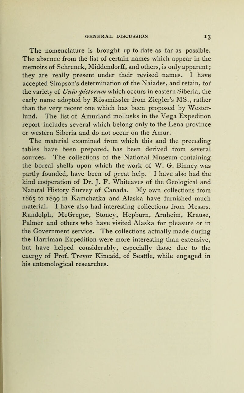 The nomenclature is brought up to date as far as possible. The absence from the list of certain names which appear in the memoirs of Schrenck, Middendorff, and others, is only apparent; they are really present under their revised names. I have accepted Simpson’s determination of the Naiades, and retain, for' the variety of Unto -pictorum which occurs in eastern Siberia, the early name adopted by Rossmassler from Ziegler’s MS., rather than the very recent one which has been proposed by Wester- lund. The list of Amurland mollusks in the Vega Expedition report includes several which belong only to the Lena province or western Siberia and do not occur on the Amur. The material examined from which this and the preceding tables have been prepared, has been derived from several sources. The collections of the National Museum containing the boreal shells upon which the work of W. G. Binney was partly founded, have been of great help. I have also had the kind cooperation of Dr. J. F. Whiteaves of the Geological and Natural History Survey of Canada. My own collections from 1865 to 1899 in Kamchatka and Alaska have furnished much material. I have also had interesting collections from Messrs. Randolph, McGregor, Stoney, Hepburn, Arnheim, Krause, Palmer and others who have visited Alaska for pleasure or in the Government service. The collections actually made during the Harriman Expedition were more interesting than extensive, but have helped considerably, especially those due to the energy of Prof. Trevor Kincaid, of Seattle, while engaged in his entomological researches.