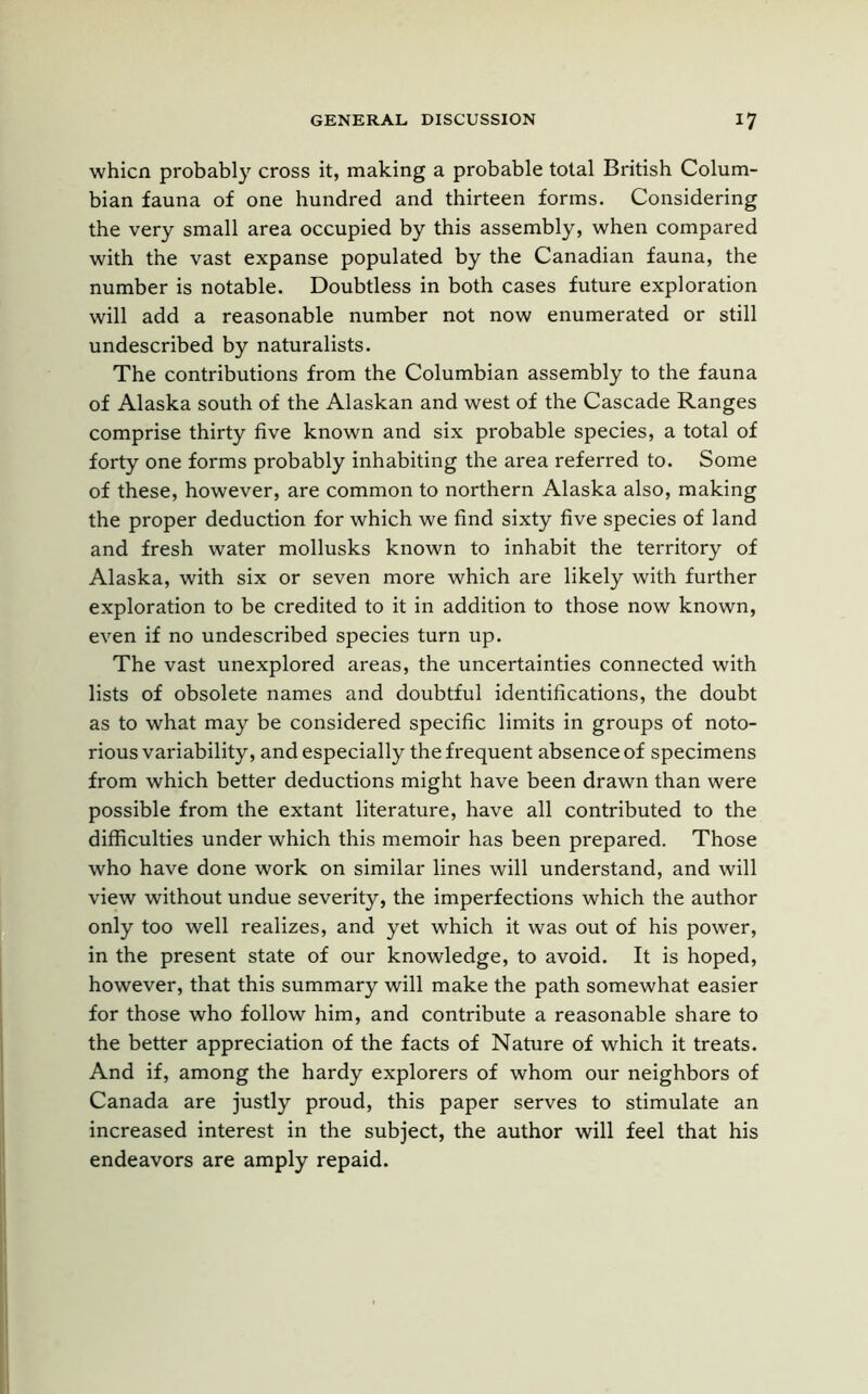 whicn probably cross it, making a probable total British Colum- bian fauna of one hundred and thirteen forms. Considering the very small area occupied by this assembly, when compared with the vast expanse populated by the Canadian fauna, the number is notable. Doubtless in both cases future exploration will add a reasonable number not now enumerated or still undescribed by naturalists. The contributions from the Columbian assembly to the fauna of Alaska south of the Alaskan and west of the Cascade Ranges comprise thirty five known and six probable species, a total of forty one forms probably inhabiting the area referred to. Some of these, however, are common to northern Alaska also, making the proper deduction for which we find sixty five species of land and fresh water mollusks known to inhabit the territory of Alaska, with six or seven more which are likely with further exploration to be credited to it in addition to those now known, even if no undescribed species turn up. The vast unexplored areas, the uncertainties connected with lists of obsolete names and doubtful identifications, the doubt as to what may be considered specific limits in groups of noto- rious variability, and especially the frequent absence of specimens from which better deductions might have been drawn than were possible from the extant literature, have all contributed to the difficulties under which this memoir has been prepared. Those who have done work on similar lines will understand, and will view without undue severity, the imperfections which the author only too well realizes, and yet which it was out of his power, in the present state of our knowledge, to avoid. It is hoped, however, that this summary will make the path somewhat easier for those who follow him, and contribute a reasonable share to the better appreciation of the facts of Nature of which it treats. And if, among the hardy explorers of whom our neighbors of Canada are justly proud, this paper serves to stimulate an increased interest in the subject, the author will feel that his endeavors are amply repaid.