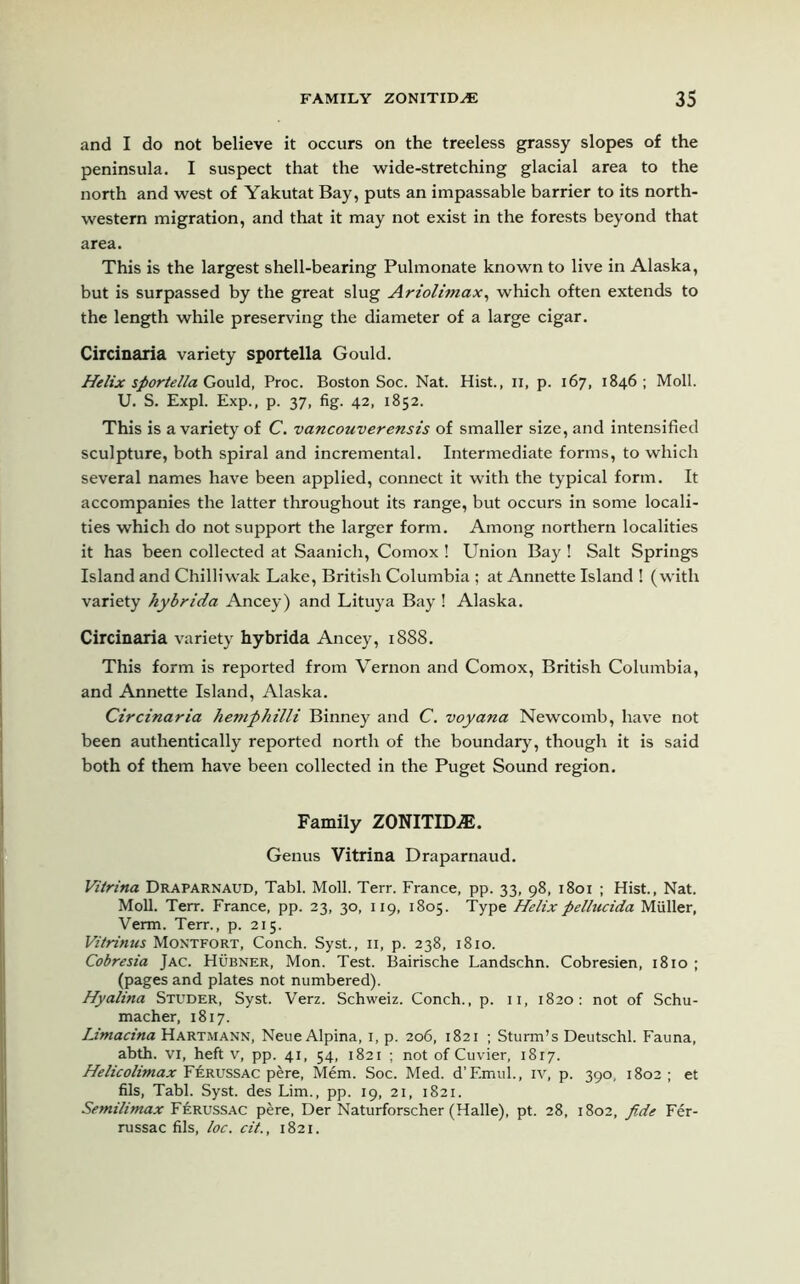 and I do not believe it occurs on the treeless grassy slopes of the peninsula. I suspect that the wide-stretching glacial area to the north and west of Yakutat Bay, puts an impassable barrier to its north- western migration, and that it may not exist in the forests beyond that area. This is the largest shell-bearing Pulmonate known to live in Alaska, but is surpassed by the great slug Ariolimax, which often extends to the length while preserving the diameter of a large cigar. Circinaria variety sportella Gould. Helix sportella Gould, Proc. Boston Soc. Nat. Hist., n, p. 167, 1846 ; Moll. U. S. Expl. Exp., p. 37, fig. 42, 1852. This is a variety of C. vancouverensis of smaller size, and intensified sculpture, both spiral and incremental. Intermediate forms, to which several names have been applied, connect it with the typical form. It accompanies the latter throughout its range, but occurs in some locali- ties which do not support the larger form. Among northern localities it has been collected at Saanich, Comox ! Union Bay ! Salt Springs Island and Chilliwak Lake, British Columbia ; at Annette Island ! (with variety hybrida Ancey) and Lituya Bay ! Alaska. Circinaria variety hybrida Ancey, 1888. This form is reported from Vernon and Comox, British Columbia, and Annette Island, Alaska. Circinaria hemphilli Binney and C. voyana Newcomb, have not been authentically reported north of the boundary, though it is said both of them have been collected in the Puget Sound region. Family ZONITID.®. Genus Vitrina Draparnaud. Vitrina Draparnaud, Tabl. Moll. Terr. France, pp. 33, 98, 1801 ; Hist., Nat. Moll. Terr. France, pp. 23, 30, 119, 1805. Type Helix pellucida Muller, Verm. Terr., p. 215. Vitrinus Montfort, Conch. Syst., n, p. 238, 1810. Cobresia Jac. Hubner, Mon. Test. Bairische Landschn. Cobresien, 1810 ; (pages and plates not numbered). Hyalina Studer, Syst. Verz. Schweiz. Conch., p. 11, 1820: not of Schu- macher, 1817. Limacina Hartmann, Neue Alpina, 1, p. 206, 1821 ; Sturm’s Deutschl. Fauna, abth. VI, heft v, pp. 41, 54, 1821 ; not of Cuvier, 1817. Helicolimax F£russac pere, Mem. Soc. Med. d’F.mul., iv, p. 390, 1802 ; et fils, Tabl. Syst. des Lim., pp. 19, 21, 1821. Semilintax Ferussac pere, Der Naturforscher (Halle), pt. 28, 1802, fide Fer- russac fils, loc. cit., 1821.