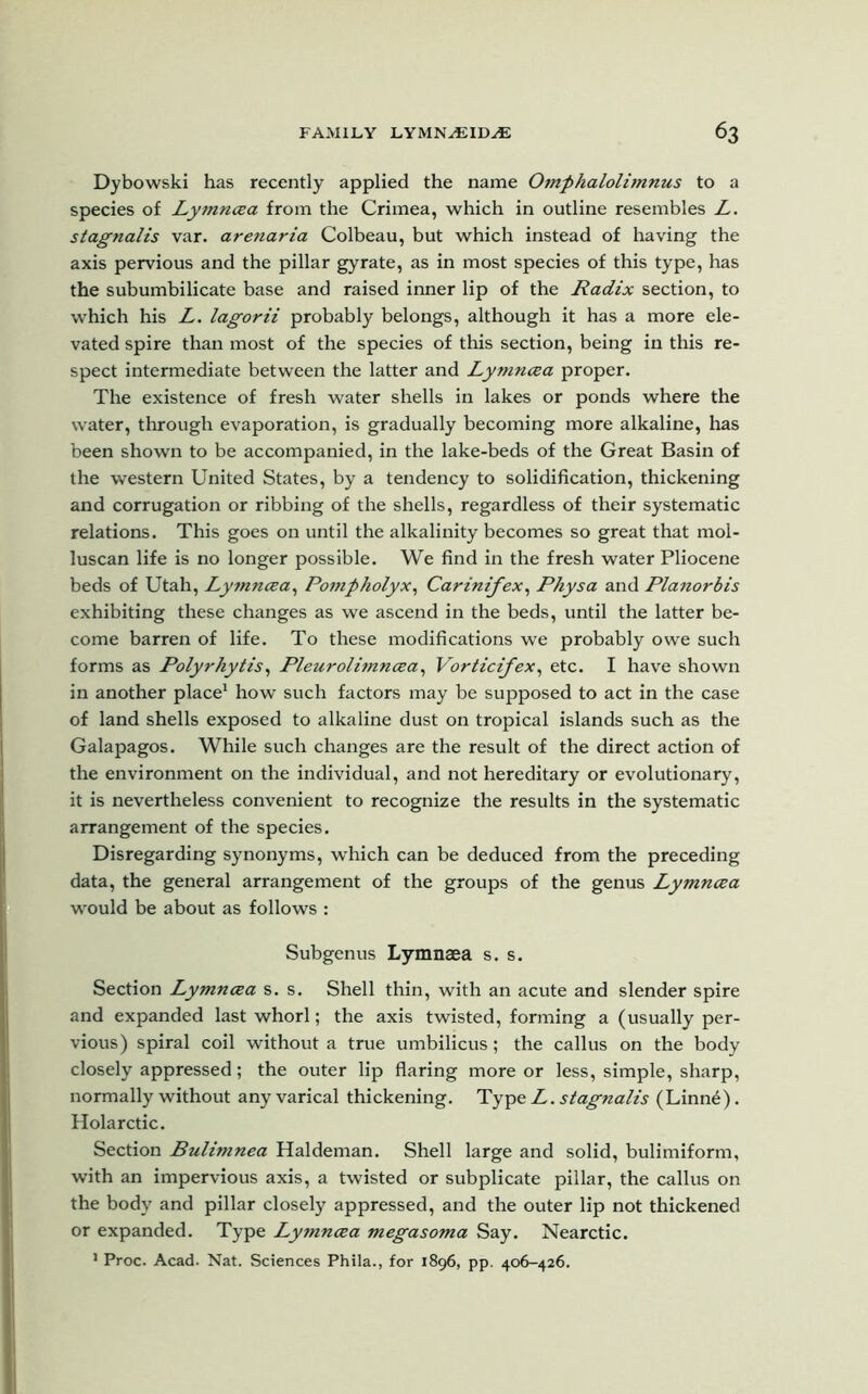 Dybowski has recently applied the name Omphalolimnus to a species of Lymncea from the Crimea, which in outline resembles L. stagnalis var. arenaria Colbeau, but which instead of having the axis pervious and the pillar gyrate, as in most species of this type, has the subumbilicate base and raised inner lip of the Radix section, to which his L. lagorii probably belongs, although it has a more ele- vated spire than most of the species of this section, being in this re- spect intermediate between the latter and Lymncea proper. The existence of fresh water shells in lakes or ponds where the water, through evaporation, is gradually becoming more alkaline, has been shown to be accompanied, in the lake-beds of the Great Basin of the western United States, by a tendency to solidification, thickening and corrugation or ribbing of the shells, regardless of their systematic relations. This goes on until the alkalinity becomes so great that mol- luscan life is no longer possible. We find in the fresh water Pliocene beds of Utah, Ly?nncea, Pompholyx, Carinifex, Physa and Planorbis exhibiting these changes as we ascend in the beds, until the latter be- come barren of life. To these modifications we probably owe such forms as Polyrhytis, Pleurolimncea, Vorticifex, etc. I have shown in another place1 how such factors may be supposed to act in the case of land shells exposed to alkaline dust on tropical islands such as the Galapagos. While such changes are the result of the direct action of the environment on the individual, and not hereditary or evolutionary, it is nevertheless convenient to recognize the results in the systematic arrangement of the species. Disregarding synonyms, which can be deduced from the preceding data, the general arrangement of the groups of the genus Lymncea would be about as follows : Subgenus Lymnaea s. s. Section Lymncea s. s. Shell thin, with an acute and slender spire and expanded last whorl; the axis twisted, forming a (usually per- vious) spiral coil without a true umbilicus; the callus on the body closely appressed; the outer lip flaring more or less, simple, sharp, normally without any varical thickening. Typft L. stagnalis (Linne). Holarctic. Section Bulimnea Haldeman. Shell large and solid, bulimiform, with an impervious axis, a twisted or subplicate pillar, the callus on the body and pillar closely appressed, and the outer lip not thickened or expanded. Type Lymncea megasoma Say. Nearctic. 1 Proc. Acad. Nat. Sciences Phila., for 1896, pp. 406-426.