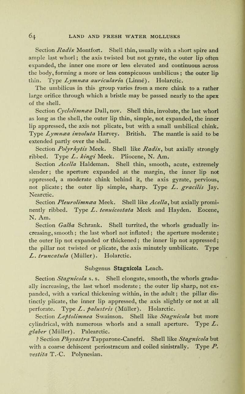 Section Radix Montfort. Shell thin, usually with a short spire and ample last whorl; the axis twisted but not gyrate, the outer lip often expanded, the inner one more or less elevated and continuous across the body, forming a more or less conspicuous umbilicus ; the outer lip thin. Type Lymncea auricularia (Linne). Holarctic. The umbilicus in this group varies from a mere chink to a rather large orifice through which a bristle may be passed nearly to the apex of the shell. Section Cyclolimncea Dali, nov. Shell thin, involute, the last whorl as long as the shell, the outer lip thin, simple, not expanded, the inner lip appressed, the axis not plicate, but with a small umbilical chink. Type Lymncea involuta Harvey. British. The mantle is said to be extended partly over the shell. Section Polyrhytis Meek. Shell like Radix, but axially strongly ribbed. Type L. kingi Meek. Pliocene, N. Am. Section Acella Haldeman. Shell thin, smooth, acute, extremely slender; the aperture expanded at the margin, the inner lip not appressed, a moderate chink behind it, the axis gyrate, pervious, not plicate; the outer lip simple, sharp. Type L. gracilis Jay. Nearctic. Section Pleurolimncea Meek. Shell like Acella, but axially promi- nently ribbed. Type L. tenuicostata Meek and Hayden. Eocene, N. Am. Section Galba Schrank. Shell turrited, the whorls gradually in- creasing, smooth; the last whorl not inflated; the aperture moderate; the outer lip not expanded or thickened ; the inner lip not appressed; the pillar not twisted or plicate, the axis minutely umbilicate. Type L. truncatula (Muller). Holarctic. Subgenus Stagnicola Leach. Section Stagnicola s. s. Shell elongate, smooth, the whorls gradu- ally increasing, the last whorl moderate; the outer lip sharp, not ex- panded, with a varical thickening within, in the adult; the pillar dis- tinctly plicate, the inner lip appressed, the axis slightly or not at all perforate. Type L. palustris (Muller). Holarctic. Section Leptolimnea Swainson. Shell like Stagnicola but more cylindrical, with numerous whorls and a small aperture. Type L. glaber (Muller). Palearctic. ? Section Physastra Tapparone-Canefri. Shell like Stagnicola but with a coarse dehiscent periostracum and coiled sinistrally. Type P. vestita T.-C. Polynesian.