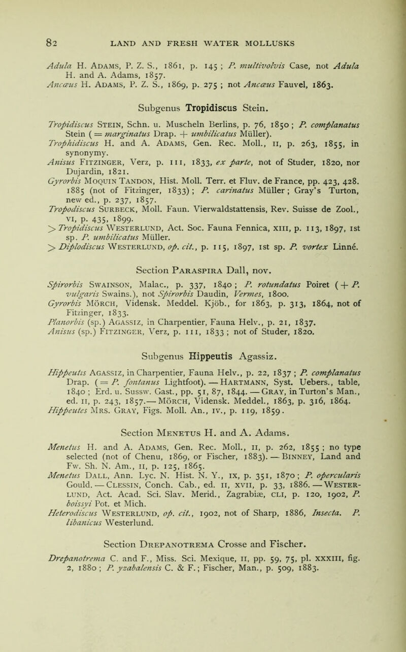 Adula H. Adams, P. Z. S., 1861, p. 145 ; P. multivolvis Case, not Adula H. and A. Adams, 1857. Ancaus H. Adams, P. Z. S., 1869, p. 275 ; not Ancaus Fauvel, 1863. Subgenus Tropidiscus Stein. Tropidiscus Stein, Schn. u. Muscheln Berlins, p. 76, 1850; P. complanatus Stein (= marginatus Drap. + umbilicatus Muller). Trophidiscus H. and A. Adams, Gen. Rec. Moll., 11, p. 263, 1855, in synonymy. Anisus Fitzinger, Verz, p. in, 1833, ex parte, not of Studer, 1820, nor Dujardin, 1821. Gyrorbis Moquin Tandon, Hist. Moll. Terr, et Fluv. de France, pp. 423, 428. 1885 (not of Fitzinger, 1833); P. carinatus Miiller; Gray’s Turton, new ed., p. 237, 1857. Tropodiscus Surbeck, Moll. Faun. Vierwaldstattensis, Rev. Suisse de Zool., vi, p. 435, 1899. > Tropidiscus Westerlund, Act. Soc. Fauna Fennica, xm, p. 113, 1897, 1st sp. P. umbilicatus Muller. > Diplodiscus Westerlund, op. cit., p. 115, 1897, 1st sp. P. vortex Linne. Section Paraspira Dali, nov. Spirorbis Swainson, Malac., p. 337, 1840; P. rotundatus Poiret ( + A vulgaris Swains.), not Spirorbis Daudin, Vermes, 1800. Gyrorbis Morch, Vidensk. Meddel. Kjob., for 1863, p. 313, 1864, not of Fitzinger, 1833. Planorbis (sp.) Agassiz, in Charpentier, Fauna Helv., p. 21, 1837. Anisus (sp.) Fitzinger, Verz, p. hi, 1833 ; not of Studer, 1820. Subgenus Hippeutis Agassiz. Hippeutis Agassiz, in Charpentier, Fauna Helv., p. 22, 1837 ; P. complanatus Drap. ( = P. fontanus Lightfoot). — Hartmann, Syst. Uebers., table, 1840 ; Erd. u. Sussw. Gast., pp. 51, 87, 1844. —Gray, in Turton’s Man., ed. 11, p. 243, 1857.— Morch, Vidensk. Meddel., 1863, p. 316, 1864. Hippeutes Mrs. Gray, Figs. Moll. An., iv., p. 119, 1859. Section Menetus H. and A. Adams. Menetus H. and A. Adams, Gen. Rec. Moll., 11, p. 262, 1855 ; no type selected (not of Chenu, 1869, or Fischer, 1883).—Binney, Land and Fw. Sh. N. Am., 11, p. 125, 1865. Menetus Dall, Ann. Lyc. N. Hist. N. Y., ix, p. 351, 1870; P. opercularis Gould. — Clessin, Conch. Cab., ed. 11, xvn, p. 33, 1886.—Wester- lund, Act. Acad. Sci. Slav. Merid., Zagrabiae, cli, p. 120, 1902, P. boissyi Pot. et Mich. Heterodiscus Westerlund, op. cit., 1902, not of Sharp, 1886, Insecta. P. libanicus Westerlund. Section Drepanotrema Crosse and Fischer. Drepanotrema C. and F., Miss. Sci. Mexique, 11, pp. 59, 75, pi. xxxm, fig. 2, 1880 ; P. yzabalensis C. & F.; Fischer, Man., p. 509, 1883.