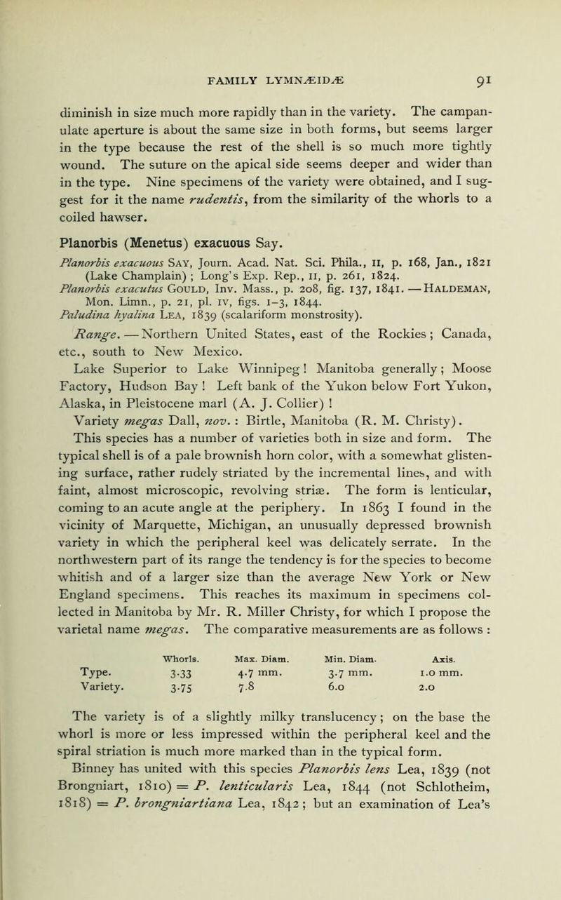 diminish in size much more rapidly than in the variety. The campan- ulate aperture is about the same size in both forms, but seems larger in the type because the rest of the shell is so much more tightly wound. The suture on the apical side seems deeper and wider than in the type. Nine specimens of the variety were obtained, and I sug- gest for it the name rudentis, from the similarity of the whorls to a coiled hawser. Planorbis (Menetus) exacuous Say. Planorbis exacuous Say, Journ. Acad. Nat. Sci. Phila., n, p. 168, Jan., 1821 (Lake Champlain) ; Long’s Exp. Rep., II, p. 261, 1824. Planorbis exacutus Gould, Inv. Mass., p. 208, fig. 137, 1841.—Haldeman, Mon. Limn., p. 21, pi. iv, figs. 1-3, 1844. Paludina hyalina Lea, 1839 (scalariform monstrosity). Range.—Northern United States, east of the Rockies; Canada, etc., south to New Mexico. Lake Superior to Lake Winnipeg! Manitoba generally; Moose Factory, Hudson Bay ! Left bank of the Yukon below Fort Yukon, Alaska, in Pleistocene marl (A. J. Collier) ! Variety megas Dali, nov. : Birtle, Manitoba (R. M. Christy). This species has a number of varieties both in size and form. The typical shell is of a pale brownish horn color, with a somewhat glisten- ing surface, rather rudely striated by the incremental lines, and with faint, almost microscopic, revolving striae. The form is lenticular, coming to an acute angle at the periphery. In 1863 I found in the vicinity of Marquette, Michigan, an unusually depressed brownish variety in which the peripheral keel was delicately serrate. In the northwestern part of its range the tendency is for the species to become whitish and of a larger size than the average New York or New England specimens. This reaches its maximum in specimens col- lected in Manitoba by Mr. R. Miller Christy, for which I propose the varietal name megas. The comparative measurements are as follows : Whorls. Max. Diam. Min. Diam. Axis. Type. 3.33 4.7 mm. 3.7 mm. 1.0 mm. Variety. 3.75 7.8 6.0 2.0 The variety is of a slightly milky translucency; on the base the whorl is more or less impressed within the peripheral keel and the spiral striation is much more marked than in the typical form. Binney has united with this species Planorbis lens Lea, 1839 (not Brongniart, 1810) = P. lenticularis Lea, 1844 (not Schlotheim, 1818) = P. brongniartiana Lea, 1842; but an examination of Lea’s