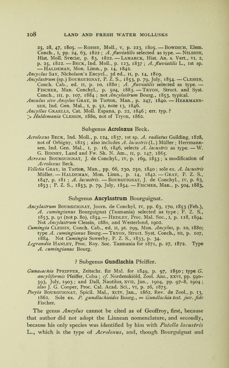 25, 28, 47, 1805.—Roissy, Moll., v, p. 223, 1805.—Bowdich, Elem. Conch., 1, pp. 24, 63, 1822 ; A. fiuviatilis selected as type. — Nilsson, Hist. Moll. Sveciae, p. 83, 1822.—Lamarck, Hist. An. s. Vert., vi, 2, p. 25, 1822.—Beck, Ind. Moll., p. 123, 1837 ; A. fiuviatilis L., 1st sp. — Haldeman, Mon. Limn., p. 14, 1842. Ancyclus Say, Nicholson’s Encycl., 3d ed., 11, p. 14, 1819. Ancylastrum (sp.) Bourguignat, P. Z. S., 1853, p. 79, July, 1854. —Clessin, Conch. Cab., ed. 11, p. 10, 1880; A. fiuviatilis selected as type.— Fischer, Man. Conchyl., p. 504, 1883.—Tryon, Struct, and Syst. Conch., Ill, p. 107, 1884 ; not Ancylastrum Bourg., 1853, typical. Ansulus sive Ansylus Gray, in Turton, Man., p. 247, 1840. — Herrmann- sen, Ind. Gen. Mai., I, p. 52, note 13, 1846. Ancyllus Graells, Cat. Moll. Espana, p. 22, 1846 ; err. typ. ? > Haldemania Clessin, 1880, not of Tryon, 1862. Subgenus Acroloxus Beck. Acroloxus Beck, Ind. Moll., p. 124, 1837, 1st sp. A. radiatus Guilding, 1828, not of Orbigny, 1825 ; also includes A. lacustris (L.) Muller ; Herrmann- sen, Ind. Gen. Mai., 1, p. 16, 1846, selects A. lacustris as type.—W. G. Binney, Land and Fw. Sh. N. Am., 11, p. 147, 1865. Acroxus Bourguignat, J. de Conchyl., iv, p. 169, 1853 ; a modification of Acroloxus Beck. Velletia Gray, in Turton, Man., pp. 66, 230, 250, 1840; sole ex. A. lacustris Muller. — Haldeman, Mon. Limn., p. 14, 1842. — Gray, P. Z. S., 1847, p. 181 ; A. lacustris. —Bourguignat, J. de Conchyl., iv, p. 63, 1853 ; P. Z. S., 1853, p. 79, July, 1854. —Fischer, Man., p. 504, 1883, Subgenus Ancylastrum Bourguignat. Ancylastrum Bourguignat, Joum. de Conchyl, iv, pp. 63, 170, 1853 (Feb.), A. cumingianus Bourguignat (Tasmania) selected as type ; P. Z. S., 1853, p. 91 (notp. 80), 1854.— Hedley, Proc. Mai. Soc., 1, p. 118, 1894. Not Ancylastrum Clessin, 1880, and Westerlund, 1902. Cumingia Clessin, Conch. Cab., ed. n, pt. 299, Mon. Ancylus, p. 10, 1880; type A. cumingianus Bourg.— Tryon, Struct. Syst. Conch., ill, p. 107, 1884. Not Cumingia Sowerby, P. Z. S., 1833, p. 34. Legrandia Hanley, Proc. Roy. Soc. Tasmania for 1871, p. 27, 1872. Type A. cumingianus Bourg. ? Subgenus Gundlachia Pfeiffer. Gunaiachia Pfeiffer, Zeitschr. fur Mai. for 1849, p. 97, 1850; type G. ancyliformis Pfeiffer, Cuba; cf. Nordenskiold, Zool. Anz., xxvi, pp. 590- 593. July. 1903 I and Dali, Nautilus, xvii, Jan., 1904, pp. 97-8, 1904; also J. G. Cooper, Proc. Cal. Acad. Sci., vi, p. 26, 1875. Poeyia Bourguignat, Spicil. Mai., xciv, Jan., 1862, Rev. de Zool.,p. 13, 1862. Sole ex. P. gundlachioides Bourg., = Gundlachia test, juv.fide Fischer. The genus Ancylus cannot be cited as of Geoffroy, first, because that author did not adopt the Linnean nomenclature, and secondly, because his only species was identified by him with Patella lacustris L., which is the type of Acroloxus, and, though Bourguignat and