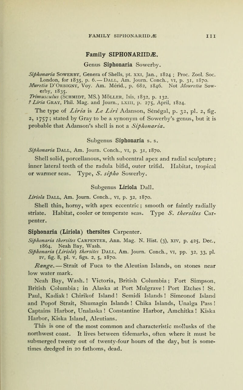 Family SIPHONARIID A5. Genus Siphonaria Sowerby. Siphonaria Sowerby, Genera of Shells, pt. xxi, Jan., 1824 ; Proc. Zool. Soc. London, for 1835, p. 6.— Dall, Am. Journ. Conch., vi, p. 31, 1870. Muretia D'Orbigny, Voy. Am. Merid., p. 682, 1846. Not Mouretia Sow- erby, 1835. Trimusculus (Schmidt, MS.) Moller, Isis, 1832, p. 132. ? Liria Gray, Phil. Mag. and Joum., lxiii, p. 275, April, 1824. The type of Liria is Le Liri Adanson, S^ndgal, p. 32, pi. 2, fig. 2, 1757! stated by Gray to be a synonym of Sowerby’s genus, but it is probable that Adanson’s shell is not a Siphonaria. Subgenus Siphonaria s. s. Siphonaria Dall, Am. Journ. Conch., vi, p. 31, 1870. Shell solid, porcellanous, with subcentral apex and radial sculpture ; inner lateral teeth of the radula bifid, outer trifid. Habitat, tropical or warmer seas. Type, S. sipko Sowerby. Subgenus Liriola Dall. Liriola Dall, Am. Journ. Conch., vi, p. 32, 1870. Shell thin, horny, with apex eccentric; smooth or faintly radially striate. Habitat, cooler or temperate seas. Type S. thersites Car- penter. Siphonaria (Liriola) thersites Carpenter. Siphonaria thersites Carpenter, Ann. Mag. N. Hist. (3), xiv, p. 425, Dec., 1864. Neah Bay, Wash. Siphonaria (Liriola) thersites Dall, Am. Journ. Conch., vi, pp. 32, 33, pi. iv, fig. 8, pi. v, figs. 2, 5, 1870. Range. — Strait of Fuca to the Aleutian Islands, on stones near low water mark. Neah Bay, Wash.! Victoria, British Columbia; Fort Simpson, British Columbia; in Alaska at Port Mulgrave! Port Etches ! St. Paul, Kadiak! Chirikof Island! Semidi Islands ! Simeonof Island and Popof Strait, Shumagin Islands ! Chika Islands, Unalga Pass ! Captains Harbor, Unalaska ! Constantine Harbor, Amchitka ! Kiska Harbor, Kiska Island, Aleutians. This is one of the most common and characteristic mollusks of the northwest coast. It lives between tidemarks, often where it must be submerged twenty out of twenty-four hours of the day, but is some- times dredged in 20 fathoms, dead.