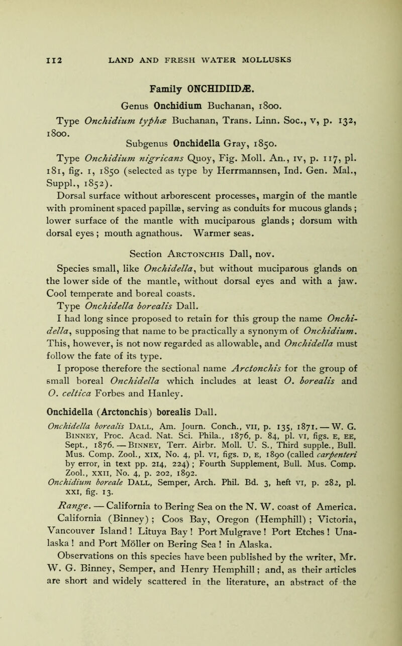 Family ONCHIDIIIXE. Genus Onchidium Buchanan, 1800. Type Onchidium. typhce Buchanan, Trans. Linn. Soc., v, p. 132, 1800. Subgenus Onchidella Gray, 1850. Type Onchidium nigricans Quoy, Fig. Moll. An., iv, p. 117, pi- 181, fig. 1, 1850 (selected as type by Herrmannsen, Ind. Gen. Mai., Suppl., 1852). Dorsal surface without arborescent processes, margin of the mantle with prominent spaced papillae, serving as conduits for mucous glands ; lower surface of the mantle with muciparous glands; dorsum with dorsal eyes ; mouth agnathous. Warmer seas. Section Arctonchis Dali, nov. Species small, like Onchidella, but without muciparous glands on the lower side of the mantle, without dorsal eyes and with a jaw. Cool temperate and boreal coasts. Type Onchidella borealis Dali. I had long since proposed to retain for this group the name Onchi- della, supposing that name to be practically a synonym of Onchidium. This, however, is not now regarded as allowable, and Onchidella must follow the fate of its type. I propose therefore the sectional name Arctonchis for the group of small boreal Onchidella which includes at least O. borealis and O. celtica Forbes and Hanley. Onchidella (Arctonchis) borealis Dali. Onchidella borealis Dall, Am. Journ. Conch., vii, p. 135, 1871. — W. G. Binney, Proc. Acad. Nat. Sci. Phila., 1876, p. 84, pi. vi, figs. E, ee, Sept., 1876.—Binney, Terr. Airbr. Moll. U. S., Third supple., Bull. Mus. Comp. Zool., xix, No. 4, pi. vi, figs, d, e, 1890 (called carpenteri by error, in text pp. 214, 224) ; Fourth Supplement, Bull. Mus. Comp. Zool., xxii, No. 4, p. 202, 1892. Onchidium boreale Dall, Semper, Arch. Phil. Bd. 3, heft vi, p. 282, pi. xxi, fig. 13. Range. — California to Bering Sea on the N. W. coast of America. California (Binney) ; Coos Bay, Oregon (Hemphill) ; Victoria, Vancouver Island! Lituya Bay! Port Mulgrave! Port Etches! Una- laska ! and Port Moller on Bering Sea ! in Alaska. Observations on this species have been published by the writer, Mr. W. G. Binney, Semper, and Henry Hemphill; and, as their articles are short and widely scattered in the literature, an abstract of the