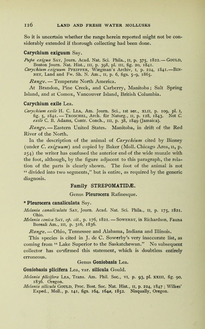 So it is uncertain whether the range herein reported might not be con- siderably extended if thorough collecting had been done. Carychium exiguum Say. Pupa exigua Say, Journ. Acad. Nat. Sci. Phila.,n, p. 375, 1822.— Gould, Boston Joum. Nat. Hist., hi, p. 398, pi. in, fig. 20, 1841. Carychium exiguum Pfeiffer, Wiegman’s Archiv, 1, p. 224, 1841.—Bin- ney. Land and Fw. Sh. N. Am., II, p. 6, figs. 5-9, 1865. Range. — Temperate North America. At Brandon, Pine Creek, and Carberry, Manitoba; Salt Spring Island, and at Comox, Vancouver Island, British Columbia. Carychium exile Lea. Carychium exile H. C. Lea, Am. Journ. Sci., 1st ser., xlii, p. 109, pi. 1, fig. 5, 1841. — Troschel, Arch, fur Naturg., n, p. 128, 1843. Not C. exile C. B. Adams, Contr. Conch., in, p. 38, 1849 (Jamaica). Range. — Eastern United States. Manitoba, in drift of the Red River of the North. In the description of the animal of Carychium cited by Binney (under C. exiguum) and copied by Baker (Moll. Chicago Area, n, p. 254) the writer has confused the anterior end of the wide muzzle with the foot, although, by the figure adjacent to this paragraph, the rela- tion of the parts is clearly shown. The foot of the animal is not “ divided into two segments,” but is entire, as required by the generic diagnosis. Family STREPOMATID^E. Genus Pleurocera Rafinesque. * Pleurocera canaliculata Say. Melania canaliculata Say, Journ. Acad. Nat. Sci. Phila., II, p. 175, 1821. Ohio. Melania conica Say, op. cit., p. 176, 1821. —Sowerby, in Richardson, Fauna Boreali Am., Ill, p. 316, 1836. Range. — Ohio, Tennessee and Alabama, Indiana and Illinois. This species is cited in J. de C. Sowerby’s very inaccurate list, as coming from “ Lake Superior to the Saskatchewan.” No subsequent collector has confirmed this statement, which is doubtless entirely erroneous. Genus Goniobasis Lea. Goniobasis plicifera Lea, var. silicula Gould. Melania plicifera Lea, Trans. Am. Phil. Soc., vi, p. 93, pi. xxill, fig. 90, 1836. Oregon. Melania silicula Gould, Proc. Bost. Soc. Nat. Hist., 11, p. 224, 1847 ; Wilkes’ Exped., Moll., p. 141, figs. 164, 164a, 1852. Nisqually, Oregon.