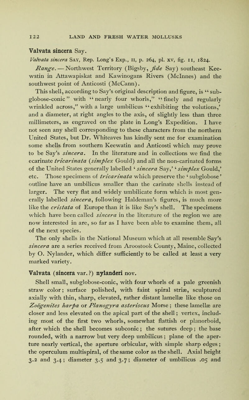 Valvata sincera Say. Valvata sincera Say, Rep. Long’s Exp., 11, p. 264, pi. xv, fig. 11, 1824. Range. — Northwest Territory (Bigsby, jide Say) southeast Kee- watin in Attawapiskat and Kawinogans Rivers (Mclnnes) and the southwest point of Anticosti (McCann). This shell, according to Say’s original description and figure, is “ sub- globose-conic ” with “nearly four whorls,” “finely and regularly wrinkled across,” with a large umbilicus “exhibiting the volutions,’ and a diameter, at right angles to the axis, of slightly less than three millimeters, as engraved on the plate in Long’s Expedition. I have not seen any shell corresponding to these characters from the northern United States, but Dr. Whiteaves has kindly sent me for examination some shells from southern Keewatin and Anticosti which may prove to be Say’s sincera. In the literature and in collections we find the ecarinate tricarinata (simplex Gould) and all the non-carinated forms of the United States generally labelled 4 sincera Say,’4 simplex Gould,’ etc. Those specimens of tricarinata which preserve the 4 subglobose ’ outline have an umbilicus smaller than the carinate shells instead of larger. The very flat and widely umbilicate form which is most gen- erally labelled sincera, following Haldeman’s figures, is much more like the cristata of Europe than it is like Say’s shell. The specimens which have been called sincera in the literature of the region we are now interested in are, so far as I have been able to examine them, all of the next species. The only shells in the National Museum which at all resemble Say’s sincera are a series received from Aroostook County, Maine, collected by O. Nylander, which differ sufficiently to be called at least a very marked variety. Valvata (sincera var. ?) nylanderi nov. Shell small, subglobose-conic, with four whorls of a pale greenish straw color; surface polished, with faint spiral striae, sculptured axially with thin, sharp, elevated, rather distant lamellae like those on Zoogenites harpa or Planogyra asteriscus Morse ; these lamellae are closer and less elevated on the apical part of the shell; vertex, includ- ing most of the first two whorls, somewhat flattish or planorboid, after which the shell becomes subconic; the sutures deep; the base rounded, with a narrow but very deep umbilicus ; plane of the aper- ture nearly vertical, the aperture orbicular, with simple sharp edges; the operculum multispiral, of the same color as the shell. Axial height 3.2 and 3.4; diameter 3.5 and 3.7; diameter of umbilicus .05 and