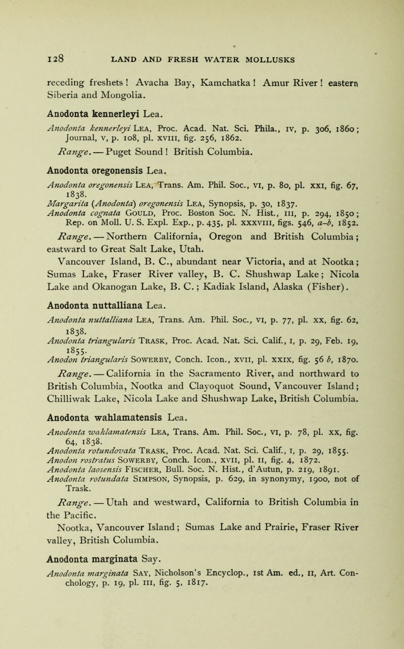 receding freshets ! Avacha Bay, Kamchatka ! Amur River ! eastern Siberia and Mongolia. Anodonta kennerleyi Lea. Anodonta kennerleyi Lea, Proc. Acad. Nat. Sci. Phila., iv, p. 306, i860; Journal, v, p. 108, pi. xvm, fig. 256, 1862. Range. — Puget Sound ! British Columbia. Anodonta oregonensis Lea. Anodonta oregonensis Lea, Trans. Am. Phil. Soc., vi, p. 80, pi. xxi, fig. 67, 1838. Margarita (Anodonta) oregonensis Lea, Synopsis, p. 30, 1837. Anodonta cognata Gould, Proc. Boston Soc. N. Hist., hi, p. 294, 1850; Rep. on Moll. U. S. Expl. Exp., p. 435, pi. xxxvm, figs. 546, a-b, 1852. Range. — Northern California, Oregon and British Columbia; eastward to Great Salt Lake, Utah. Vancouver Island, B. C., abundant near Victoria, and at Nootka; Sumas Lake, Fraser River valley, B. C. Shushwap Lake; Nicola Lake and Okanogan Lake, B. C.; Kadiak Island, Alaska (Fisher). Anodonta nuttalliana Lea. Anodonta nuttalliana Lea, Trans. Am. Phil. Soc., vi, p. 77, pi. xx, fig. 62, 1838. Anodonta triangularis Trask, Proc. Acad. Nat. Sci. Calif., 1, p. 29, Feb. 19, 1855. Anodon triangularis Sowerby, Conch. Icon., xvil, pi. xxix, fig. 56 b, 1870. Range. — California in the Sacramento River, and northward to British Columbia, Nootka and Clayoquot Sound, Vancouver Island; Chilliwak Lake, Nicola Lake and Shushwap Lake, British Columbia. Anodonta wahlamatensis Lea. Anodonta wahlamatensis Lea, Trans. Am. Phil. Soc., vi, p. 78, pi. xx, fig. 64, 1838. Anodonta rotundovata Trask, Proc. Acad. Nat. Sci. Calif., 1, p. 29, 1855. Anodon rostratus Sowerby, Conch. Icon., xvii, pi. 11, fig. 4, 1872. Anodonta laosensis Fischer, Bull. Soc. N. Hist., d’Autun, p. 219, 1891. Anodonta rotundata Simpson, Synopsis, p. 629, in synonymy, 1900, not of Trask. Range. — Utah and westward, California to British Columbia in the Pacific. Nootka, Vancouver Island; Sumas Lake and Prairie, Fraser River valley, British Columbia. Anodonta marginata Say. Anodonta marginata Say, Nicholson’s Encyclop., 1st Am. ed., II, Art. Con- chology, p. 19, pi. hi, fig. 5, 1817.