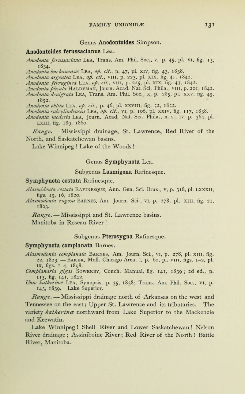 Genus Anodontoides Simpson. Anodontoides ferussacianus Lea. Anodonta ferussaciana Lea, Trans. Am. Phil. Soc., v, p. 45, pi. VI, fig. 15, 1834- Anodonta buchanensis Lea, op. cit., p. 47, pi. xiv, fig. 43, 1838. Anodonta argentea Lea, op. cit., vm, p. 223, pi. xix, fig. 41. 1842. Anodonta ferruginea Lea, op. cit., vm, p. 225, pi. xix, fig. 43, 1842. Anodonta plicata Haldeman, Journ. Acad. Nat. Sci. Phila., vm, p. 201, 1842. Anodonta denigrata Lea, Trans. Am. Phil. Soc., x, p. 285, pi. xxv, fig. 45, 1852. Anodonta oblita Lea, op. cit., p. 46, pi. xxvm, fig. 52, 1852. Anodonta subcylindracea Lea, op. cit., vi, p. 106, pi. xxiv, fig. 117, 1838. Anodonta modesta Lea, Journ. Acad. Nat. Sci. Phila., n. s., iv, p. 364, pi. LXin, fig. 189, i860. Range. — Mississippi drainage, St. Lawrence, Red River of the North, and Saskatchewan basins. Lake Winnipeg ! Lake of the Woods ! Genus Symphynota Lea. Subgenus Lasmigona Rafinesque. Symphynota costata Rafinesque. Alasmidonta costata Rafinesque, Ann. Gen. Sci. Brux., v, p. 318, pi. lxxxii, figs. 15, 16, 1820. Alasmodonta rugosa Barnes, Am. Journ. Sci., vi, p. 278, pi. xm, fig. 21, 1823. Range. — Mississippi and St. Lawrence basins. Manitoba in Roseau River ! Subgenus Pterosygna Rafinesque. Symphynota complanata Barnes. Alasmodonta complanata Barnes, Am. Journ. Sci., vi, p. 278, pi. xm, fig. 22, 1823. — Baker, Moll. Chicago Area, 1, p. 60, pi. vm, figs. 1-2, pi. ix, figs. 1-4, 1898. Complanaria gigas Sowerby, Conch. Manual, fig. 141, 1839 > 2d ed., p. 115, fig. 141, 1842. Unio katherince Lea, Synopsis, p. 35, 1838; Trans. Am. Phil. Soc., vi, p. 143, 1839. Lake Superior. Range. — Mississippi drainage north of Arkansas on the west and Tennessee on the east; Upper St. Lawrence and its tributaries. The variety katherince northward from Lake Superior to the Mackenzie and Keewatin. Lake Winnipeg! Shell River and Lower Saskatchewan! Nelson River drainage; Assiniboine River; Red River of the North ! Battle River, Manitoba.