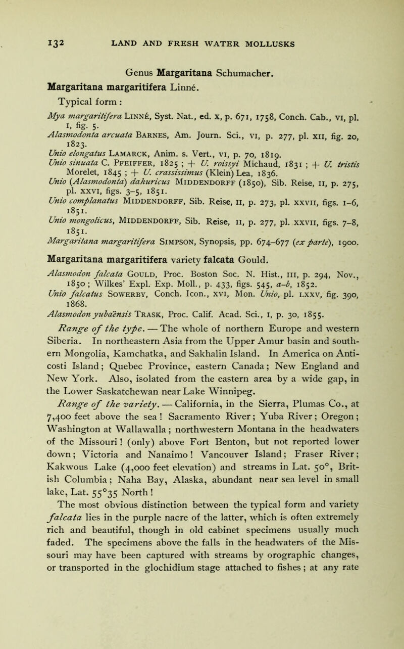 Genus Margaritana Schumacher. Margaritana margaritifera Linne. Typical form : Mya margaritifera Linn£, Syst. Nat., ed. x, p. 671, 1758, Conch. Cab., vi, pi. 1. %• 5- Alasmodonta arcuata Barnes, Am. Journ. Sci., vi, p. 277, pi. xn, fig. 20, 1823. Uttio elongatus Lamarck, Anim. s. Vert., vi, p. 70, 1819. Unio sinuata C. Pfeiffer, 1825 ; + U. roissyi Michaud, 1831 ; + U. tristis Morelet, 1845 + U. crassissimus (Klein) Lea, 1836. Unio (Alasmodonta) dahuricus Middendorff (1850), Sib. Reise, 11, p. 275, pi. xxvi, figs. 3-5, 1851. Unio complanatus Middendorff, Sib. Reise, 11, p. 273, pi. xxvii, figs. 1-6, 1851. Unio rnongolicus, Middendorff, Sib. Reise, 11, p. 277, pi. xxvii, figs. 7-8, 1851. Margaritana margaritifera Simpson, Synopsis, pp. 674-677 {ex parte), 1900. Margaritana margaritifera variety falcata Gould. Alasmodon falcata Gould, Proc. Boston Soc. N. Hist., hi, p. 294, Nov., 1850; Wilkes’ Expl. Exp. Moll., p. 433, figs. 545, a-b, 1852. Unio falcatus Sowerby, Conch. Icon., xvi, Mon. Unio, pi. lxxv, fig. 390, 1868. Alasmodon yubaensis Trask, Proc. Calif. Acad. Sci., 1, p. 30, 1855. Range of the type. — The whole of northern Europe and western Siberia. In northeastern Asia from the Upper Amur basin and south- ern Mongolia, Kamchatka, and Sakhalin Island. In America on Anti- costi Island; Quebec Province, eastern Canada; New England and New York. Also, isolated from the eastern area by a wide gap, in the Lower Saskatchewan near Lake Winnipeg. Range of the variety. — California, in the Sierra, Plumas Co., at 7,400 feet above the sea ! Sacramento River; Yuba River; Oregon; Washington at Wallawalla; northwestern Montana in the headwaters of the Missouri! (only) above Fort Benton, but not reported lower down; Victoria and Nanaimo! Vancouver Island; Fraser River; Kakwous Lake (4,000 feet elevation) and streams in Lat. 50°, Brit- ish Columbia; Naha Bay, Alaska, abundant near sea level in small lake, Lat. 55°35 North ! The most obvious distinction between the typical form and variety falcata lies in the purple nacre of the latter, which is often extremely rich and beautiful, though in old cabinet specimens usually much faded. The specimens above the falls in the headwaters of the Mis- souri may have been captured with streams by orographic changes, or transported in the glochidium stage attached to fishes ; at any rate