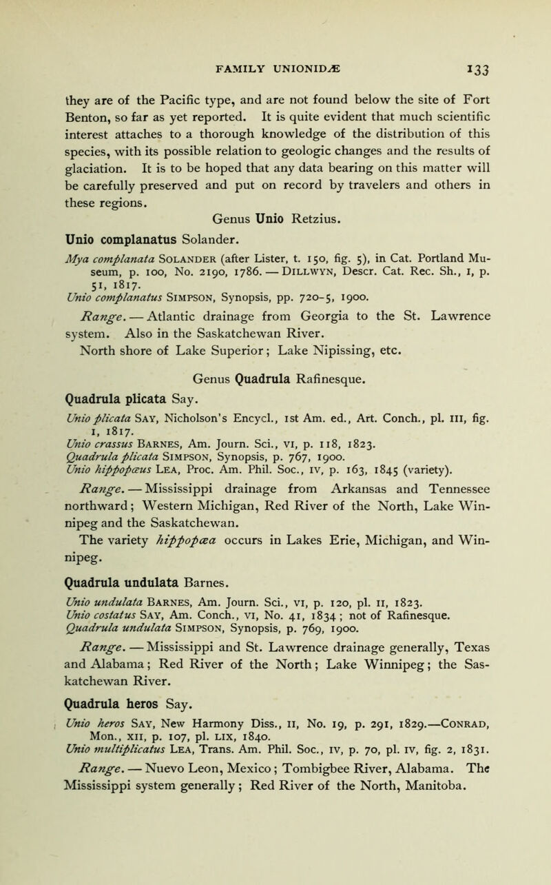 they are of the Pacific type, and are not found below the site of Fort Benton, so far as yet reported. It is quite evident that much scientific interest attaches to a thorough knowledge of the distribution of this species, with its possible relation to geologic changes and the results of glaciation. It is to be hoped that any data bearing on this matter will be carefully preserved and put on record by travelers and others in these regions. Genus Unio Retzius. Unio complanatus Solander. Mya complanata Solander (after Lister, t. 150, fig. 5), in Cat. Portland Mu- seum, p. 100, No. 2190, 1786. — Dillwyn, Descr. Cat. Rec. Sh., 1, p. 5L 1817. Unio complanatus Simpson, Synopsis, pp. 720-5, 1900. Range. — Atlantic drainage from Georgia to the St. Lawrence system. Also in the Saskatchewan River. North shore of Lake Superior; Lake Nipissing, etc. Genus Quadrula Rafinesque. Quadrula plicata Say. Unioplicata Say, Nicholson’s Encycl., 1st Am. ed., Art. Conch., pi. Ill, fig. 1, 1817. Unio crassus Barnes, Am. Journ. Sci., vi, p. 118, 1823. Quadrula plicata Simpson, Synopsis, p. 767, 1900. Unio hippopceus Lea, Proc. Am. Phil. Soc., iv, p. 163, 1845 (variety). Range. — Mississippi drainage from Arkansas and Tennessee northward; Western Michigan, Red River of the North, Lake Win- nipeg and the Saskatchewan. The variety hippopcea occurs in Lakes Erie, Michigan, and Win- nipeg. Quadrula undulata Barnes. Unio undulata Barnes, Am. Journ. Sci., vi, p. 120, pi. n, 1823. Unio costatus Say, Am. Conch., vi. No. 41, 1834 ; not of Rafinesque. Quadrula undulata Simpson, Synopsis, p. 769, 1900. Range. — Mississippi and St. Lawrence drainage generally, Texas and Alabama; Red River of the North; Lake Winnipeg; the Sas- katchewan River. Quadrula heros Say. Unio heros Say, New Harmony Diss., 11, No. 19, p. 291, 1829.—Conrad, Mon., xii, p. 107, pi. lix, 1840. Unio multiplicatus Lea, Trans. Am. Phil. Soc., iv, p. 70, pi. iv, fig. 2, 1831. Range. — Nuevo Leon, Mexico; Tombigbee River, Alabama. The Mississippi system generally; Red River of the North, Manitoba.