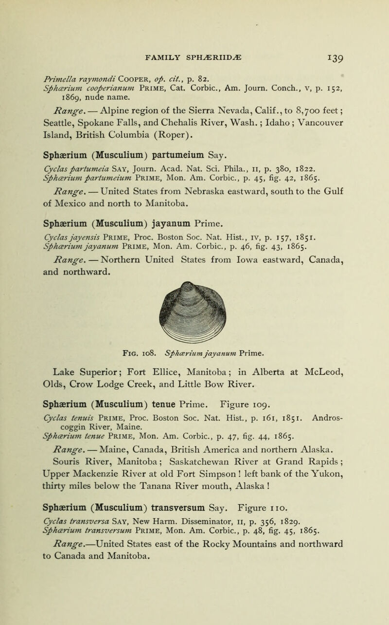 Primella raymondi Cooper, op. cit., p. 82. Sphcerium cooperianum Prime, Cat. Corbie., Am. Joum. Conch., v, p. 152, 1869, nude name. Range. — Alpine region of the Sierra Nevada, Calif., to 8,700 feet; Seattle, Spokane Falls, and Chehalis River, Wash.; Idaho; Vancouver Island, British Columbia (Roper). Sphaerium (Musculium) partumeium Say. Cyclas partumeia Say, Journ. Acad. Nat. Sci. Phila., n, p. 380, 1822. Sphcerium partumeium Prime, Mon. Am. Corbie., p. 45, fig. 42, 1865. Range. — United States from Nebraska eastward, south to the Gulf of Mexico and north to Manitoba. Sphaerium (Musculium) jayanum Prime. Cyclas jayensis Prime, Proc. Boston Soc. Nat. Hist., iv, p. 157, 1851. Sphcerium jayanum Prime, Mon. Am. Corbie., p. 46, fig. 43, 1865. Range. — Northern United States from Iowa eastward, Canada, and northward. Fig. 108. Sphcerium jayanum Prime. Lake Superior; Fort Ellice, Manitoba; in Alberta at McLeod, Olds, Crow Lodge Creek, and Little Bow River. Sphaerium (Musculium) tenue Prime. Figure 109. Cyclas tenuis Prime, Proc. Boston Soc. Nat. Hist., p. 161, 1851. Andros- coggin River, Maine. Sphcerium tenue Prime, Mon. Am. Corbie., p. 47, fig. 44, 1865. Range. — Maine, Canada, British America and northern Alaska. Souris River, Manitoba; Saskatchewan River at Grand Rapids; Upper Mackenzie River at old Fort Simpson ! left bank of the Yukon, thirty miles below the Tanana River mouth, Alaska! Sphaerium (Musculium) transversum Say. Figure no. Cyclas transversa Say, New Harm. Disseminator, 11, p. 356, 1829. Sphcerium transversum Prime, Mon. Am. Corbie., p. 48, fig. 45, 1865. Range.—United States east of the Rocky Mountains and northward to Canada and Manitoba.