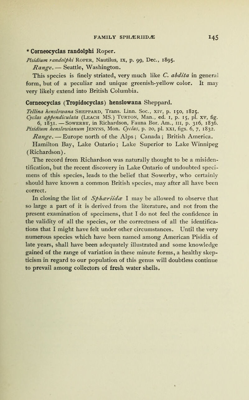 * Corneocyclas randolphi Roper. Pisidium randolphi Roper, Nautilus, ix, p. 99, Dec., 1895. Range. — Seattle, Washington. This species is finely striated, very much like C. abdita in general form, but of a peculiar and unique greenish-yellow color. It may very likely extend into British Columbia. Corneocyclas (Tropidocyclas) henslowana Sheppard. Tellina kens low ana Sheppard, Trans. Linn. Soc., xiv, p. 150, 1825. Cyclas appendiculata (Leach MS.) Turton, Man., ed. 1, p. 15, pi. xv, fig. 6, 1831.—Sowerby, in Richardson, Fauna Bor. Am., hi, p. 316, 1836. Pisidium henslowianum Jenyns, Mon. Cyclas, p. 20, pi. xxi, figs. 6, 7, 1832. Range. — Europe north of the Alps; Canada; British America. Hamilton Bay, Lake Ontario; Lake Superior to Lake Winnipeg (Richardson). The record from Richardson was naturally thought to be a misiden- tification, but the recent discovery in Lake Ontario of undoubted speci- mens of this species, leads to the belief that Sowerby, who certainly should have known a common British species, may after all have been correct. In closing the list of Sphceriidce I may be allowed to observe that so large a part of it is derived from the literature, and not from the present examination of specimens, that I do not feel the confidence in the validity of all the species, or the correctness of all the identifica- tions that I might have felt under other circumstances. Until the very numerous species which have been named among American Pisidia of late years, shall have been adequately illustrated and some knowledge gained of the range of variation in these minute forms, a healthy skep- ticism in regard to our population of this genus will doubtless continue to prevail among collectors of fresh water shells.