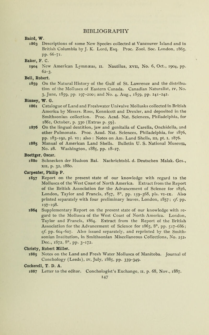 BIBLIOGRAPHY Baird, W. 1863 Descriptions of some New Species collected at Vancouver Island and in British Columbia by J. K. Lord, Esq. Proc. Zool. Soc. London, 1863. pp. 66-71. Baker, F. C. 1904 New American Lymnseas, 11. Nautilus, xvii, No. 6, Oct., 1904, pp. 62-3. Bell, Robert. 1859 On the Natural History of the Gulf of St. Lawrence and the distribu- tion of the Mollusca of Eastern Canada. Canadian Naturalist, iv, No. 3, June, 1859, pp. 197-200; and No. 4, Aug., 1859, pp. 241-242. Binney, W. G. I861 Catalogue of Land and Freshwater Univalve Mollusks collected in British America by Messrs. Ross, Kennicott and Drexler, and deposited in the Smithsonian collection. Proc. Acad. Nat. Sciences, Philadelphia, for 1861, October, p. 330 (Extras p. 59). 1876 On the lingual dentition, jaw and genitalia of Carelia, Onchidella, and other Pulmonata. Proc. Acad. Nat. Sciences, Philadelphia, for 1876, pp. 183-192, pi. vi; also : Notes on Am. Land Shells, m, pt. 1, 1876. 1885 Manual of American Land Shells. Bulletin U. S. National Museum, No. 28. Washington, 1885, pp. 18-27. Boettger, Oscar. 1880 Schnecken der Hudson Bai. Nachrichtsbl. d. Deutschen Malak. Ges., xii, p. 32, 1880. Carpenter, Philip P. 1857 Report on the present state of our knowledge with regard to the Mollusca of the West Coast of North America. Extract from the Report of the British Association for the Advancement of Science for 1856, London, Taylor and Francis, 1857, 8°, pp. 159-368, pis. vi-ix. Also printed separately with four preliminary leaves, London, 1857; cf. pp. 197-198. 1864 Supplementary Report on the present state of our knowledge with re- gard to the Mollusca of the West Coast of North America. London, Taylor and Francis, 1864. Extract from the Report of the British Association for the Advancement of Science for 1863, 8°, pp. 517-686; cf. pp. 604-607. Also issued separately, and reprinted by the Smith- sonian Institution, in Smithsonian Miscellaneous Collections, No. 2521 Dec., 1872, 8°, pp. 3-172. Christy, Robert Miller. 1885 Notes on the Land and Fresh Water Mollusca of Manitoba. Journal of Conchology (Leeds), iv, July, 1885, pp. 339-349. Cockerell, T. D. A. 1887 Letter to the editor. Conchologist’s Exchange, 11, p. 68, Nov., 1887.