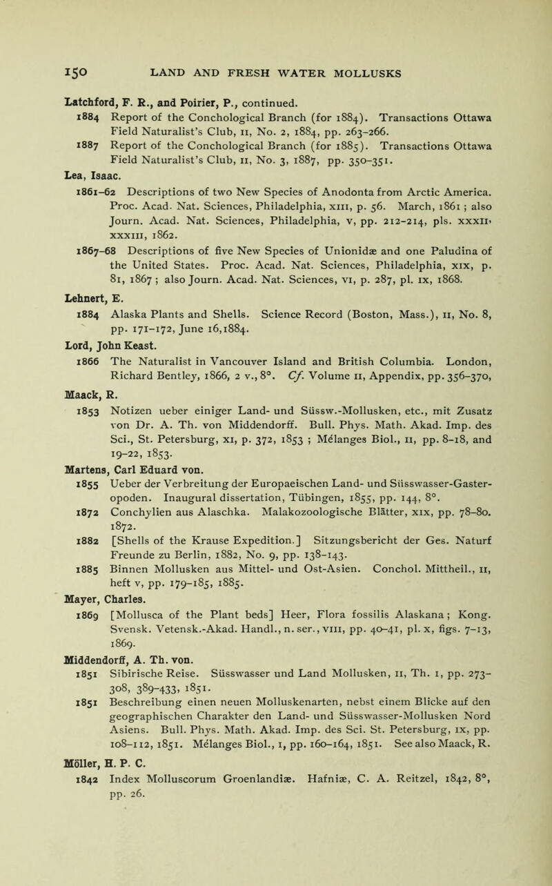 Latchford, F. R., and Poirier, P., continued. 1884 Report of the Conchological Branch (for 1884). Transactions Ottawa Field Naturalist’s Club, n, No. 2, 1884, pp. 263-266. 1887 Report of the Conchological Branch (for 1885). Transactions Ottawa Field Naturalist’s Club, n, No. 3, 1887, pp. 350-351. Lea, Isaac. 1861-62 Descriptions of two New Species of Anodonta from Arctic America. Proc. Acad- Nat. Sciences, Philadelphia, xm, p. 56. March, 1861; also Journ. Acad. Nat. Sciences, Philadelphia, v, pp. 212-214, pis. xxxii- xxxin, 1862. 1867-68 Descriptions of five New Species of Unionidae and one Paludina of the United States. Proc. Acad. Nat. Sciences, Philadelphia, xix, p. 81, 1867 ; also Journ. Acad. Nat. Sciences, vi, p. 287, pi. ix, 1868. Lehnert, E. 1884 Alaska Plants and Shells. Science Record (Boston, Mass.), 11, No. 8, pp. 171-172, June 16,1884. Lord, John Keast. 1866 The Naturalist in Vancouver Island and British Columbia. London, Richard Bentley, 1866, 2 v.,8°. Cf. Volume 11, Appendix, pp. 356-370, Maack, R. 1853 Notizen ueber einiger Land- und Siissw.-Mollusken, etc., mit Zusatz von Dr. A. Th. von Middendorff. Bull. Phys. Math. Akad. Imp. des Sci., St. Petersburg, xi, p. 372, 1853 ; Melanges Biol., 11, pp. 8-18, and 19-22, 1853. Martens, Carl Eduard von. 1855 Ueber der Verbreitung der Europaeischen Land- und Siisswasser-Gaster- opoden. Inaugural dissertation, Tubingen, 1855, pp. 144, 8°. 1872 Conchylien aus Alaschka. Malakozoologische Blatter, xix, pp. 78-80. 1872. 1882 [Shells of the Krause Expedition.] Sitzungsbericht der Ges. Naturf Freunde zu Berlin, 1882, No. 9, pp. 138-143. 1885 Binnen Mollusken aus Mittel- und Ost-Asien. Conchol. Mittheil., 11, heft v, pp. 179-185, 1885. Mayer, Charles. 1869 [Mollusca of the Plant beds] Heer, Flora fossilis Alaskana; Kong. Svensk. Vetensk.-Akad. Handl., n. ser., vm, pp. 40-41, pi. x, figs. 7-13, 1869. Middendorff, A. Th. von. 1851 Sibirische Reise. Siisswasser und Land Mollusken, 11, Th. 1, pp. 273- 308, 389-433, 1851. 1851 Beschreibung einen neuen Molluskenarten, nebst einem Blicke auf den geographischen Charakter den Land- und Siisswasser-Mollusken Nord Asiens. Bull. Phys. Math. Akad. Imp. des Sci. St. Petersburg, ix, pp. 108-112, 1851. Melanges Biol., 1, pp. 160-164, 1851. See also Maack, R. Moller, H. P. C. 1842 Index Molluscorum Groenlandiae. Hafnise, C. A. Reitzel, 1842, 8°, pp. 26.