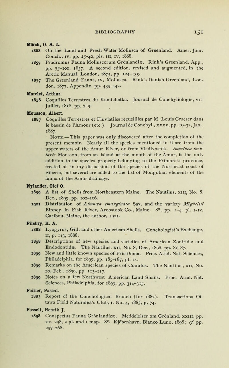 Morch, 0. A. L. 1868 On the Land and Fresh Water Mollusca of Greenland. Amer. Jour. Conch., iv, pp. 25-40, pis. hi, iv, 1868. 1857 Prodromus Fauna Molluscorum Gronlandiae. Rink’s Greenland, App., pp. 75-100, 1857. A second edition, revised and augmented, in the Arctic Manual, London, 1875, pp. 124-135. 1877 The Greenland Fauna, iv, Mollusca. Rink’s Danish Greenland, Lon- don, 1877, Appendix, pp. 435-442. Morelet, Arthur. 1858 Coquilles Terrestres du Kamtchatka. Journal de Conchyliologie, vn Juillet, 1858, pp. 7-9. Mousson, Albert. 1887 Coquilles Terrestres et Fluviatiles recueillies par M. Louis Graeser dans le bassin de l’Amour (etc.). Journal de Conchyl., xxxv, pp. 10-32, Jan., 1887. Note.—This paper was only discovered after the completion of the present memoir. Nearly all the species mentioned in it are from the upper waters of the Amur River, or from Vladivostok. Succinea t'nsu- laris Mousson, from an island at the mouth of the Amur, is the only addition to the species properly belonging to the Primorski province, treated of in my discussion of the species of the Northeast coast of Siberia, but several are added to the list of Mongolian elements of the fauna of the Amur drainage. Nylander, Olof 0. i8gg A list of Shells from Northeastern Maine. The Nautilus, xm, No. 8, Dec., 1899, pp. 102-106. 1901 Distribution of Limncea emarginata Say, and the variety Mighelsii Binney, in Fish River, Aroostook Co., Maine. 8°, pp. 1-4, pi. i-iv, Caribou, Maine, the author, 1901. Pilsbry, H. A. 1888 Lyogyrus, Gill, and other American Shells. Conchologist’s Exchange, 11, p. 113, 1888. i8g8 Descriptions of new species and varieties of American Zonitidse and Endodontidse. The Nautilus, xn, No. 8, Dec., 1898, pp. 85-87. i8gg New and little known species of Pristiloma. Proc. Acad. Nat. Sciences, Philadelphia, for 1899, pp. 185-187, pi. ix. i8gg Remarks on the American species of Conulus. The Nautilus, xn, No. 10, Feb., 1899, pp. 113-117. 1899 Notes on a few Northwest American Land Snails. Proc. Acad. Nat. Sciences, Philadelphia, for 1899, pp. 314-315. Poirier, Pascal. 1883 Report of the Conchological Branch (for 1882). Transactions Ot- tawa Field Naturalist’s Club, 1, No. 4, 1883, p. 74. Posselt, Henrik J. 1898 Conspectus Fauna Gronlandicae. Meddelelser om Gronland, xxm, pp. xx, 298, 2 pi. and 1 map. 8°. Kjobenhavn, Bianco Luno, 1898; cf. pp. 257-268.