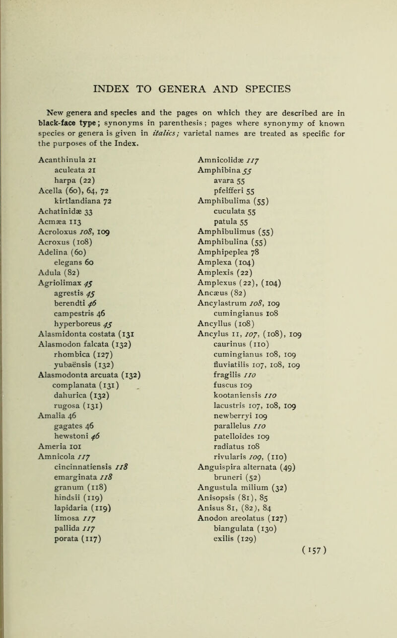 INDEX TO GENERA AND SPECIES New genera and species and the pages on which they are described are in black-face type; synonyms in parenthesis; pages where synonymy of known species or genera is given in italics; the purposes of the Index. Acanthinula 21 aculeata 21 harpa (22) Acella (60), 64, 72 kirtlandiana 72 Achatinidae 33 Acmaea 113 Acroloxus 108, 109 Acroxus (108) Adelina (60) elegans 60 Adula (82) Agriolimax 45 agrestis 45 berendti 46 campestris 46 hyperboreus 4s Alasmidonta costata (131 Alasmodon falcata (132) rhombica (127) yubaensis (132) Alasmodonta arcuata (132) complanata (131) dahurica (132) rugosa (131) Amalia 46 gagates 46 hewstoni 46 Ameria 101 Amnicola 777 cincinnatiensis 118 emarginata 118 granum (118) hindsii (119) lapidaria (119) limosa 7/7 pallida 777 porata (1x7) varietal names are treated as specific for Amnicolidae 777 Amphibinajy avara 55 pfeifferi 55 Amphibulima (55) cuculata 55 patula 55 Amphibulimus (55) Amphibulina (55) Amphipeplea 78 Amplexa (104) Amplexis (22) Amplexus (22), (104) Ancaeus (82) Ancylastrum 108, 109 cumingianus 108 Ancyllus (108) Ancylus 11, 707, (108), 109 caurinus (no) cumingianus 108, 109 fluviatilis 107, 108, 109 fragilis no fuscus 109 kootaniensis 77o lacustris 107, 108, 109 newberryi 109 parallelus no patelloides 109 radiatus 108 rivularis log, (no) Anguispira alternata (49) bruneri (52) Angustula milium (32) Anisopsis (81), 85 Anisus 81, (82), 84 Anodon areolatus (127) biangulata (130) exilis (129)