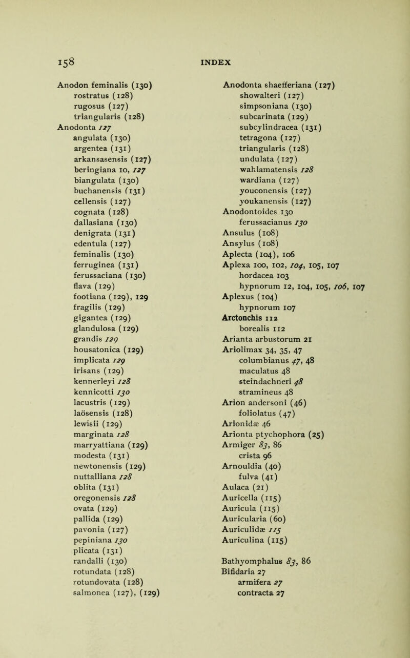 Anodon feminalis (130) rostratus (128) rugosus (127) triangularis (128) Anodonta 127 Anodonta shaetferiana (127) showalteri (127) simpsoniana (130) subcarinata (129) subcylindracea (131) angulata (130) tetragona (127) argentea (131) triangularis (128) arkansasensis (127) undulata (127) beringiana 10, 127 wahlamatensis 128 biangulata (130) wardiana (127) buchanensis f 131) youconensis (127) cellensis (127) youkanensis (127) cognata (128) Anodontoides 130 dallasiana (130) ferussacianus 130 denigrata (131) Ansulus (108) edentula (127) Ansylus (108) feminalis (130) Aplecta (104), 106 ferruginea (131) Aplexa ioo, 102, 104, 105, ferussaciana (130) hordacea 103 flava (129) hypnorum 12, 104, ic footiana (129), 129 Aplexus (104) fragilis (129) hypnorum 107 gigantea (129) Arctonchis 112 glandulosa (129) borealis 112 grandis 129 Arianta arbustorum 21 housatonica (129) Ariolimax 34, 35, 47 implicata 129 columbianus 47, 48 irisans (129) maculatus 48 kennerleyi 128 steindachneri 48 kennicotti 130 stramineus 48 lacustris (129) Arion andersoni (46) laosensis (128) foliolatus (47) lewis ii (129) Arionidae 46 marginata 128 Arionta ptychophora (25] marryattiana (129) Armiger 83, 86 modesta (131) crista 96 newtonensis (129) Arnouldia (40) nuttal liana 128 fulva (41) oblita (131) Aulaca (21) oregonensis 128 Auricella (115) ovata (129) Auricula (115) pallida (129) Auricularia (60) pavonia (127) Auriculidae 113 pepiniana 130 Auriculina (115) plicata (131) randalli (130) Bathyomphalu6 83, 86 rotundata (128) Bifidaria 27 rotundovata (128) armifera 27 salmonea (127), (129) contracta 27