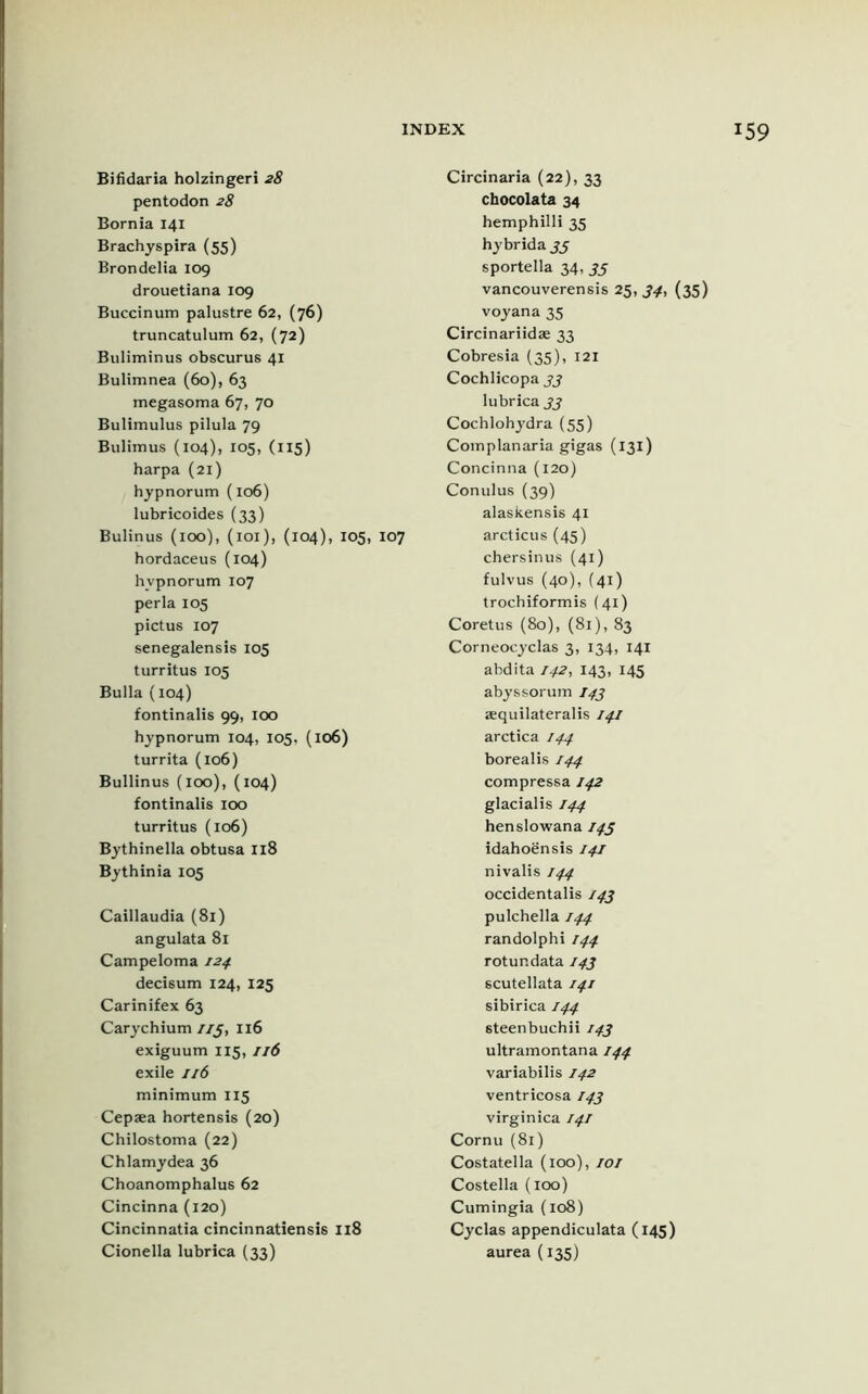 Bifidaria holzingeri 28 pentodon 28 Bornia 141 Brachyspira (55) Brondelia 109 drouetiana 109 Buccinum palustre 62, (76) truncatulum 62, (72) Buliminus obscurus 41 Bulimnea (6o), 63 megasoma 67, 70 Bulimulus pilula 79 Bulimus (104), 105, (115) harpa (21) hypnorum (106) lubricoides (33) Bulinus (100), (101), (104), 105, 107 hordaceus (104) hypnorum 107 per la 105 pictus 107 senegalensis 105 turritus 105 Bulla (104) fontinalis 99, 100 hypnorum 104, 105, (106) turrita (106) Bullinus (100), (104) fontinalis 100 turritus (106) Bythinella obtusa 118 Bythinia 105 Caillaudia (81) angulata 81 Campeloma 124. decisum 124, 125 Carinifex 63 Carychium 1/3, 116 exiguum 115,116 exile 116 minimum 115 Cepaea hortensis (20) Chilostoma (22) Chlamydea 36 Choanomphalus 62 Cincinna (120) Cincinnatia cincinnatiensis 118 Circinaria (22), 33 chocolata 34 hemphilli 35 hybrida 35 sportella 34, 33 vancouverensis 25, 34, (35) voyana 35 Circinariidae 33 Cobresia (35), X2I Cochlicopa 33 lubrica 33 Cochlohydra (55) Complanaria gigas (131) Concinna (120) Conulus (39) alaskensis 41 arcticus (45) chersinus (41) fulvus (40), (41) trochiformis (41) Coretus (80), (81), 83 Corneocyclas 3, 134, 141 abdita 142, 143, 145 abyssorum I43 aequilateralis 141 arctica 144 borealis 144 compressa 142 glacialis 144 henslowana 145 idahoensis 141 nivalis 144 occidentalis J43 pulchella 144 randolphi 144 rotundata 143 scutellata 141 sibirica 144 steenbuchii 143 ultramontana 144 variabilis 142 ventricosa 143 virgin ica 141 Cornu (81) Costatella (100), 101 Costella (100) Cumingia (108) Cyclas appendiculata (145)