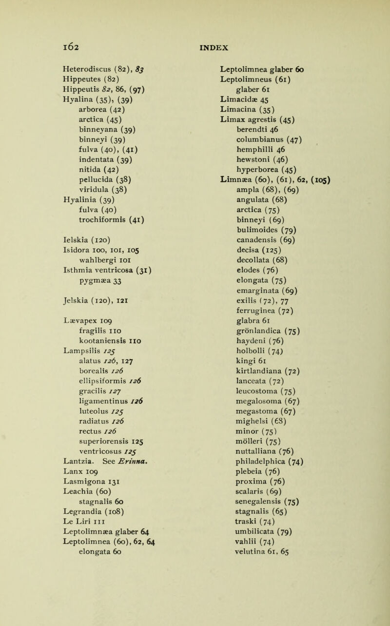 Heterodiscus (82), 83 Hippeutes (82) Hippeutis 82, 86, (97) Hyalina (35), (39) arborea (42) arctica (45) binneyana (39) binneyi (39) fulva (40), (41) indentata (39) nitida (42) pellucida (38) viridula (38) Hyalinia (39) fulva (40) trochiformis (41) Ielskia (120) Isidora 100, 101, 105 wahlbergi 101 Isthmia ventricosa (31) pygmaea 33 Jelskia (120), 121 Laevapex 109 fragilis no kootaniensis no Lampsilis 125 alatus 126, 127 borealis 126 ellipsiformis 126 gracilis 127 ligamentinus 126 luteolus 125 radiatus 126 rectus 126 superiorensis 125 ventricosus 125 Lantzia. See Erinna. Lanx 109 Lasmigona 131 Leachia (60) stagnalis 60 Legrandia (108) Le Liri in Leptolimnaea glaber 64 Leptolimnea (60), 62, 64 Leptolimnea glaber 60 Leptolimneus (61) glaber 61 Limacidze 45 Limacina (35) Limax agrestis (45) berendti 46 columbianus (47) hemphilli 46 hewstoni (46) hyperborea (45) Limnaea (60), (61), 62, (105) ampla (68), (69) angulata (68) arctica (75) binneyi (69) bulimoides (79) canadensis (69) decisa (125) decollata (68) elodes (76) elongata (75) emarginata (69) exilis (72), 77 ferruginea (72) glabra 61 gronlandica (75) haydeni (76) holbolli (74) kingi 61 kirtlandiana (72) lanceata (72) leucostoma (75) megalosoma (67) megastoma (67) mighelsi (6S) minor (75) molleri (75) nuttalliana (76) philadelphica (74) plebeia (76) proxima (76) scalaris (69) senegalensis (75) stagnalis (65) traski (74) umbilicata (79) vahlii (74)