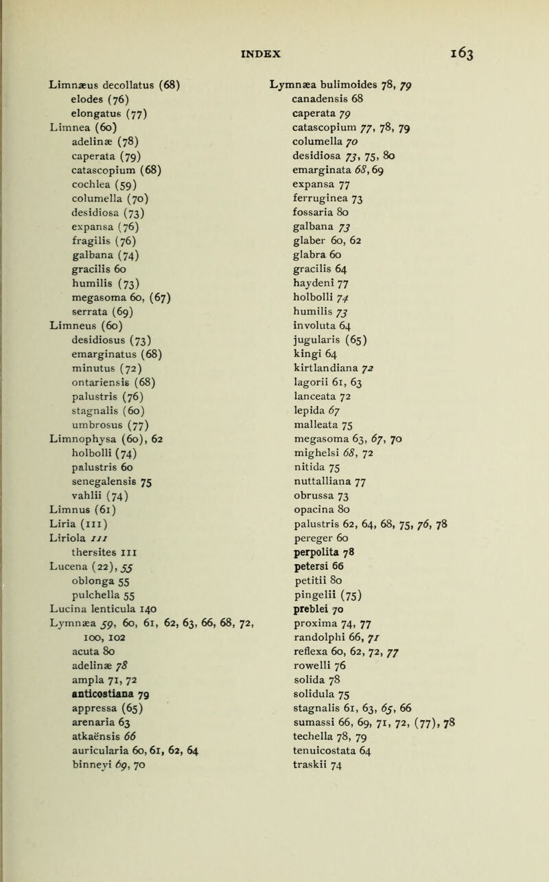 Limnaeus decollatus (68) elodes (76) elongatus (77) Limnea (60) adelinae (78) caperata (79) catascopium (68) cochlea (59) columella (70) desidiosa (73) expansa (76) fragilis (76) galbana (74) gracilis 60 humilis (73) megasoma 60, (67) serrata (69) Limneus (60) desidiosus (73) emarginatus (68) minutus (72) ontariensis (68) palustris (76) stagnalis (60) umbrosus (77) Limnophysa (60), 62 holbolli (74) palustris 60 senegalensis 75 vahlii (74) Limnus (61) Liria (in) Liriola 111 thersites III Lucena (22), 55 oblonga 55 pulchella 55 Lucina lenticula 140 Lymnaea 59, 60, 61, 62, 63, 66, 68, 72, 100, 102 acuta 80 adelinae 78 ampla 71, 72 anticostiana 79 appressa (65) arenaria 63 atkaensis 66 auricularia 60,6i, 62, 64 binneyi dp, 70 Lymnaea bulimoides 78, 79 canadensis 68 caperata 79 catascopium 77, 78, 79 columella 70 desidiosa 77, 75, 80 emarginata 68,69 expansa 77 ferruginea 73 fossaria 80 galbana 73 glaber 60, 62 glabra 60 gracilis 64 hay deni 77 holbolli 74 humilis 73 involuta 64 jugularis (65) kingi 64 kirtlandiana 72 lagorii 61, 63 lanceata 72 lepida 67 malleata 75 megasoma 63, 67, 70 mighelsi 68, 72 nitida 75 nuttalliana 77 obrussa 73 opacina 80 palustris 62, 64, 68, 75, 76, 78 pereger 60 perpolita 78 petersi 66 petitii 80 pingelii (75) preblei 70 proxima 74, 77 randolphi 66, 7/ reflexa 60, 62, 72, 77 rowelli 76 solida 78 solidula 75 stagnalis 61, 63, 63, 66 sumassi 66, 69, 71, 72, (77), 78 techella 78, 79 tenuicostata 64 traskii 74