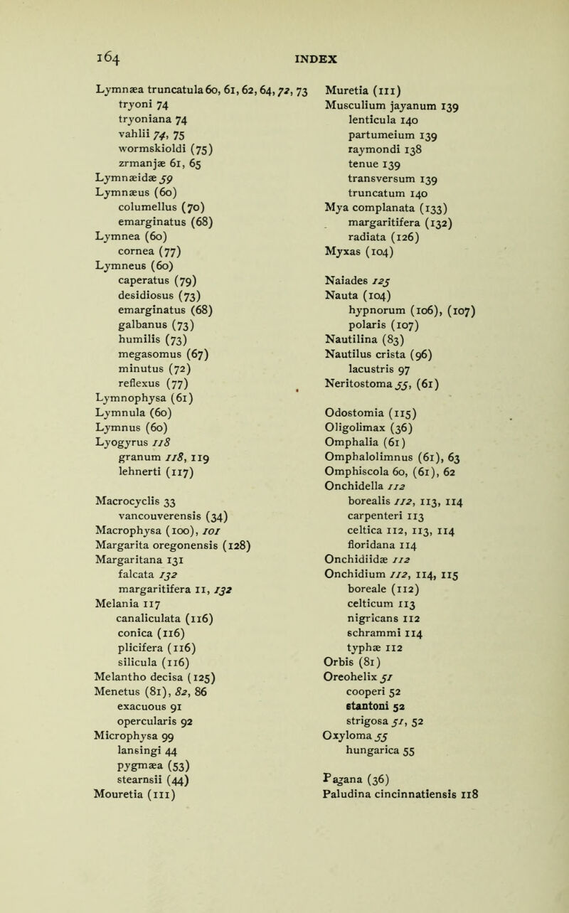 Lymnaea truncatula 60, 61,62,64, tryoni 74 tryonlana 74 vahlii 74, 75 wormskioldi (75) zrmanjae 61, 65 Lymnaeidae 39 Lymnaeus (60) columellus (70) emarginatus (68) Lymnea (60) cornea (77) Lymneus (60) caperatus (79) desidiosus (73) emarginatus (68) galbanus (73) humilis (73) megasomus (67) minutus (72) reflexus (77) Lymnophysa (61) Lymnula (60) Lymnus (60) Lyogyrus 1/8 granum 1/8, 119 lehnerti (117) Macrocyclis 33 vancouverensis (34) Macrophysa (100), IOI Margarita oregonensis (128) Margaritana 131 falcata 132 margaritifera II, 132 Melania 117 canaliculata (116) conica (116) plicifera (116) silicula (116) Melantho decisa (125) Menetus (81), 82, 86 exacuous 91 opercularis 92 Microphysa 99 lansingi 44 pygmaea (53) stearnsii (44) Mouretia (ill) >,73 Muretia (ill) Musculium jayanum 139 lenticula 140 partumeium 139 raymondi 138 tenue 139 transversum 139 truncatum 140 Mya complanata (133) margaritifera (132) radiata (126) Myxas (104) Naiades 123 Nauta (104) hypnorum (106), (107) polaris (107) Nautilina (83) Nautilus crista (96) lacustris 97 Neritostoma 55, (61) Odostomia (115) Oligolimax (36) Omphalia (61) Omphalolimnus (61), 63 Omphiscola 60, (61), 62 Onchidella 112 borealis 112, 113, 114 carpenteri 113 celtica 112, 113, 114 floridana 114 Onchidiidse 112 Onchidium 112, 114, 115 boreale (112) celticum 113 nigricans 112 schrammi 114 typhae 112 Or bis (81) Oreohelix 31 cooperi 52 6tantoni 52 strigosa 31, 52 Oxyloma 33 hungarica 55 Pagana (36) Paludina cincinnatiensis 118