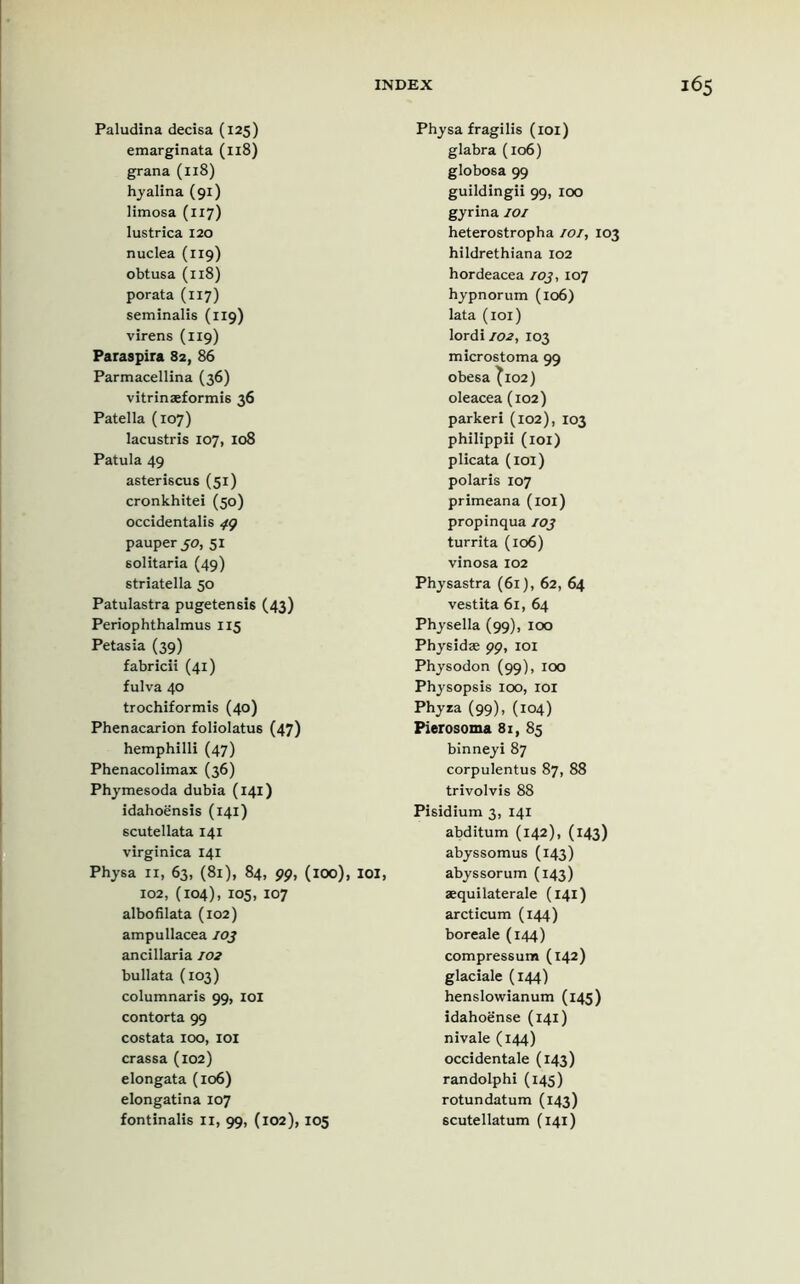 Paludina decisa (125) emarginata (118) grana (118) hyalina (91) limosa (117) lustrica 120 nuclea (119) obtusa (118) porata (117) seminalis (119) virens (119) Paraspira 82, 86 Parmacellina (36) vitrinseformi6 36 Patella (107) lacustris 107, 108 Patula 49 asteriscus (51) cronkhitei (50) occidentalis 49 pauper 50, 51 solitaria (49) striatella 50 Patulastra pugetensis (43) Periophthalmus 115 Petasia (39) fabricii (41) fulva 40 trochiformis (40) Phenacarion foliolatus (47) hemphilli (47) Phenacolimax (36) Phymesoda dubia (141) idahoensis (141) scutellata 141 virginica 141 Physa 11, 63, (81), 84, 99, (100), 102, (104), 105, 107 albofilata (102) ampullacea 103 ancillaria 102 bullata (103) columnaris 99, IOI contorta 99 costata 100, 101 crassa (102) elongata (106) elongatina 107 fontinalis II, 99, (102), 105 Physa fragilis (101) glabra (106) globosa 99 guildingii 99, 100 gyrina 101 heterostropha 101, 103 hildrethiana 102 hordeacea 103, 107 hypnorum (106) lata (101) lordi 102, 103 microstoma 99 obesa ^102) oleacea (102) parkeri (102), 103 philippii (101) plicata (101) polaris 107 primeana (101) propinqua 103 turrita (106) vinosa 102 Physastra (61), 62, 64 vestita 61, 64 Physella (99), 100 Physidae 99, 101 Physodon (99), 100 Physopsis loo, IOI Phyra (99), (104) Pierosoma 81, 85 binneyi 87 corpulentus 87, 88 trivolvis 88 Pisidium 3, 141 abditum (142), (143) abyssomus (143) IOI, abyssorum (143) aequilaterale (141) arcticum (144) boreale (144) compressum (142) glaciale (144) henslowianum (145) idahoense (141) nivale (144) occidentale (143) randolphi (145) rotundatum (143) scutellatum (141)