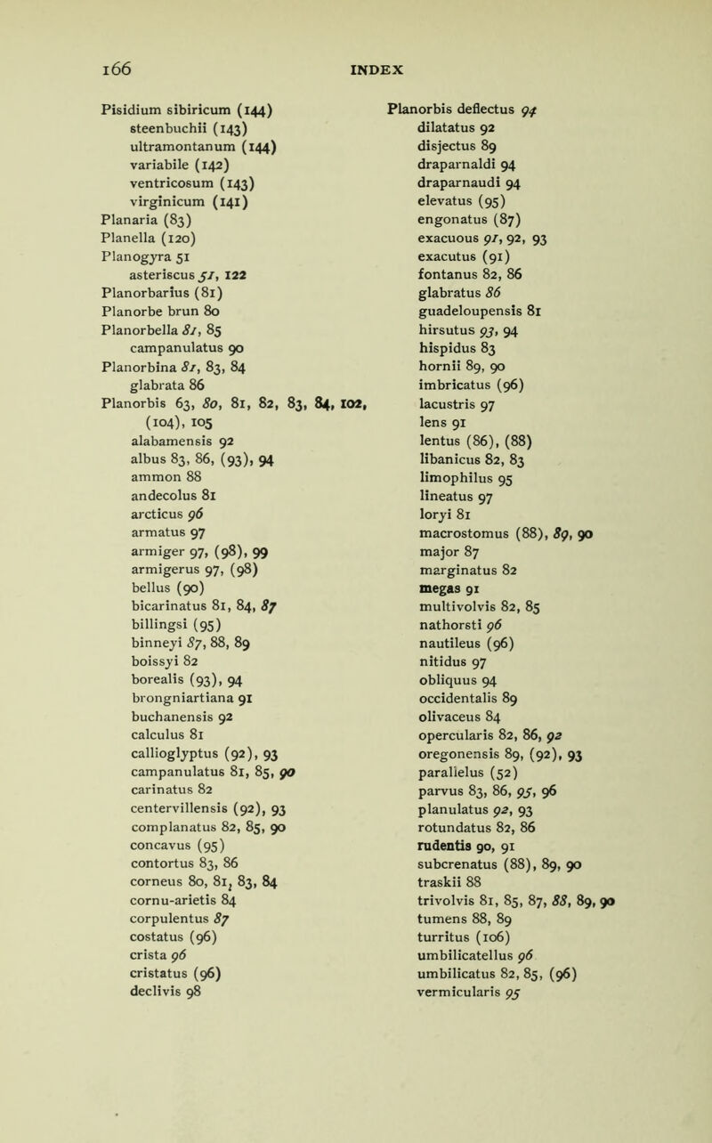 Pisidium sibiricum (144) steenbuchii (143) ultramontanum (144) variabile (142) ventricosum (143) virginicum (141) Planaria (83) Planella (120) Planogyra 51 asteriscu6 51, 122 Planorbarius (81) Planorbe brun 80 Planorbella 81, 85 campanulatus 90 Planorbina 81, 83, 84 glabrata 86 Planorbis 63, 80, 81, 82, 83, 84, 102, (104), 105 alabamensis 92 albus 83, 86, (93), 94 ammon 88 andecolus 81 arcticus 96 armatus 97 armiger 97, (98), 99 armigerus 97, (98) bellus (90) bicarinatus 81, 84, 87 billingsi (95) binneyi 87, 88, 89 boissyi 82 borealis (93), 94 brongniartiana 91 buchanensis 92 calculus 81 callioglyptus (92), 93 campanulatus 81, 85, go carinatus 82 centervillensis (92), 93 complanatus 82, 85, 90 concavus (95) contortus 83, 86 corneus 80, 8i; 83, 84 cornu-arietis 84 corpulentus 87 costatus (96) crista 96 cristatus (96) declivis 98 Planorbis deflectus 97 dilatatus 92 disjectus 89 draparnaldi 94 draparnaudi 94 elevatus (95) engonatus (87) exacuous 91,92, 93 exacutus (91) fontanus 82, 86 glabratus 86 guadeloupensis 81 hirsutus 93, 94 hispidus 83 hornii 89, 90 imbricatus (96) lacustris 97 lens 91 lentus (86), (88) libanicus 82, 83 limophilus 95 lineatus 97 loryi 81 macrostomus (88), 89, 90 major 87 marginatus 82 megas 91 multivolvis 82, 85 nathorsti 96 nautileus (96) nitidus 97 obliquus 94 occidentalis 89 olivaceus 84 opercularis 82, 86, 92 oregonensis 89, (92), 93 parallelus (52) parvus 83, 86, 9J, 96 planulatus 92, 93 rotundatus 82, 86 rudentis go, 91 subcrenatus (88), 89, 90 traskii 88 trivolvis 81, 85, 87, 88, 89, 90 tumens 88, 89 turritus (106) umbilicatellus 96 umbilicatus 82, 85, (96) vermicularis 95