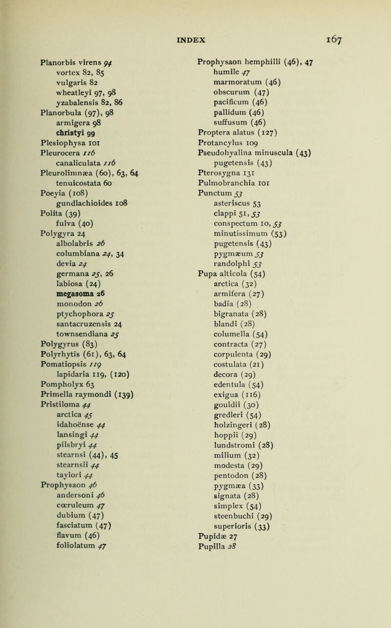Planorbis virens p/ vortex 82, 85 vulgaris 82 wheat ley i 97, 98 yzabalensis 82, 86 Planorbula (97), 98 armigera 98 christyi 99 Plesiophysa IOI Pleurocera 116 canaliculata 11b Pleurolimnaea (60), 63, 64 tenuicostata 60 Poeyia (108) gundlachioides 108 Polita (39) fulva (40) Polygyra 24 albolabris 26 Columbiana 24, 34 devia 24 germana 25, 26 labiosa (24) megasoma 26 monodon 26 ptychophora 25 santacruzensis 24 townsendiana 23 Polygyrus (83) Polyrhytis (61), 63, 64 Pomatiopsis ug lapidaria 119, (120) Pompholyx 63 Primella raymondi (139) Pristiloma 44 arctica 45 idahoense 44 lansingi 44 pilsbryi 44 stearnsi (44), 45 stearnsii 44 taylori 44 Prophysaon 4b andersoni 46 coeruleum 47 dubium (47) fasciatum (47) flavum (46) foliolatum 47 Prophysaon hemphilli (46), 47 humile 47 marmoratum (46) obscurum (47) pacificum (46) pallidum (46) suffusum (46) Proptera alatus (127) Protancylus 109 Pseudohyalina minuscula (43) pugetensis (43) Pterosygna 131 Pulmobranchia 101 Punctum 33 asteriscus 53 clappi 51, 33 conspectum 10,33 minutissimum (53) pugetensis (43) pygmaeum 33 randolphi 33 Pupa alticola (54) arctica (32) armifera (27) badia (28) bigranata (28) blandi (28) columella (54) contracta (27) corpulenta (29) costulata (21) decora (29) edentula (54) exigua (116) gouldii (30) gredleri (54) holzingeri (28) hoppii (29) lundstromi (28) milium (32) modesta (29) pentodon (28) pygmsea (33) signata (28) simplex (54) steenbuchi (29) superioris (33) Pupidae 27 Pupilla 28