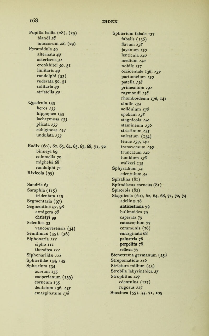 Pupilla badia (28), (29) blandi 28 muscorum 28, (29) Pyramidula 49 alternata 49 asteriscus 3/ cronkhitei 30, 51 limitaris 49 randolphi (53) ruderata 50, 51 solitaria 49 striatella 30 Quadrula 133 heros 133 hippopaea 133 lachrymosa 133 plicata 133 rubiginosa 134 undulata 133 Radix (60), 62, 63,64, 65,67, 68, 71, 72 binneyi 69 columella 70 mighelsi 68 randolphi 71 Rivicola (99) Sandria 65 Saraphia (115) tridentata 115 Segmentaria (97) Segmentina 97, 98 armigera 98 christyi 99 Selenites 33 vancouverensis (34) Semilimax (35), (36) Siphonaria 111 sipho ill thersites 111 Siphonariidae nt Sphaeriidae 134, 145 Sphaerium 134 aureum 135 cooperlanum (139) corneum 135 dentatum 136, 137 emarginatum 138 Sphaerium fabale 137 fabalis (136) flavum 138 jayanum 139 lenticula 140 medium 140 nobile 137 occidentale 136,137 partumeium 139 patella 138 primeanum 141 raymondi 138 rhomboideum 136, 141 6imile 134 solidulum 136 spokani138 stagnicola 140 stamineum 136 striatinum 133 6ulcatum (134) tenue 139, 140 transversum 139 truncatum 140 tumidum 138 walkeri 135 Sphyradium 34 edentulum 34 Spiralina (81) Spirodiscus corneus (81) Spirorbis (82) Stagnicola (6o), 62, 64, 68, 71, 72, 74 adelinae 78 anticostiana 79 bulimoides 79 caperata 79 catascopium 77 communis (76) emarginata 68 palustris 76 perpolita 78 reflexa 77 Stenotrema germanum (25) Strepomatidse 11b Striatura milium (43) Strobila labyrinthica 27 Strophitus 127 edentulu6 (127) rugosus 127 Succinea (55), 33, 71, 105