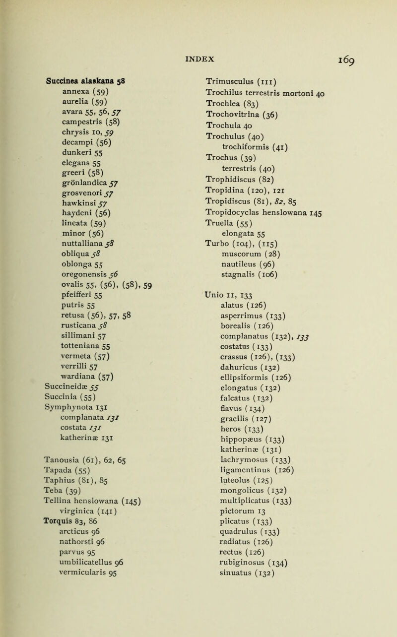 Succinea alaskana 58 annexa (59) aurelia (59) avara 55, 56,57 campestris (58) chrysis 10, 59 decampi (56) dunkeri 55 elegans 55 greeri (58) gronlandica 57 grosvenori 57 hawkinsi 57 haydeni(56) lineata (59) minor(56) nuttalliana 58 obliqua j8 oblonga 55 oregonensis j6 ovalis 55, (56), (58), 59 pfeifferi 55 putris 55 retusa (56), 57, 58 rusticana j8 sillimani 57 totteniana 55 vermeta (57) verrilli 57 wardiana (57) Succineidae 55 Succinia (55) Symphynota 131 complanata IJI costata iji katherinse 131 Tanousia (61), 62, 65 Tapada (55) Taphius (81), 85 Teba (39) Tellina henslowana (145) virgin ica (141) Torquis 83, 86 arcticus 96 nathorsti 96 parvus 95 umbilicatellus 96 vermicularis 95 Trimusculus (in) Trochilus terrestris mortoni 40 Trochlea (83) Trochovitrina (36) Trochula 40 Trochulus (40) trochiformis (41) Trochus (39) terrestris (40) Trophidiscus (82) Tropidina (120), 121 Tropidiscus (81), 82, 85 Tropidocyclas henslowana 145 Truella (55) elongata 55 Turbo (104), (115) muscorum (28) nautileus (96) stagnalis (106) Unio 11, 133 alatus (126) asperrimus (133) borealis (126) complanatus (132), ijj costatus (133) crassus (126), (133) dahuricus (132) ellipsiformis (126) elongatus (132) falcatus (132) flavus (134) gracilis (127) heros (133) hippopaeus (133) katherinae (131) lachrymosus (133) ligamentinus (126) luteolus (125) mongolicus (132) multiplicatus (133) pictorum 13 plicatus (133) quadrulus (133) radiatus (126) rectus (126) rubiginosus (134) sinuatus (132)