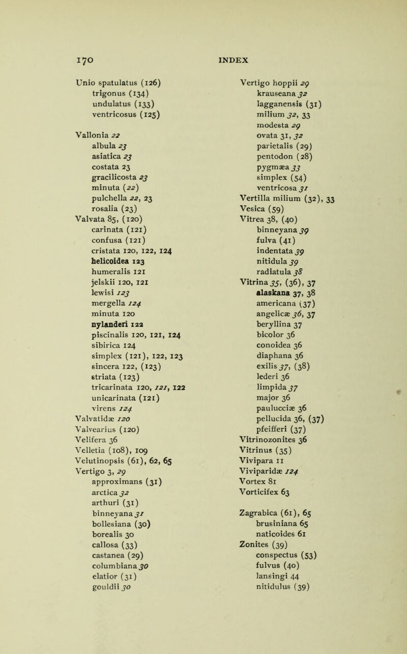 Unio spatulatus (126) trigonus (134) undulatus (133) ventricosus (125) Vallonia 22 albula 23 asiatica 23 costata 23 gracilicosta 23 minuta (22) pulchella 22, 23 rosalia (23) Valvata 85, (120) carinata (121) confusa (121) cristata 120, 122, 124 helicoidea 123 humeralis 121 jelskii 120, 121 lewisi 123 mergella 124 minuta 120 nyl&nderi 122 piscinalis 120, 121, 124 sibirica 124 simplex (121), 122, 123 sincera 122, (123) striata (123) tricarinata 120, 121, 122 unicarinata (121) virens 124 Valvatidae 120 Valvearius (120) Velifera 36 Velletia (108), 109 Velutinopsis (61), 62, 65 Vertigo 3, 29 approximans (31) arctica 32 arthuri (31) binneyana 31 bollesiana (30) borealis 30 callosa (33) castanea (29) Columbiana 30 elatior (31) gouldii 30 Vertigo hoppii 29 krauseana 32 lagganensis (31) milium 32, 33 modesta 29 ovata 31, 32 parietalis (29) pentodon (28) pygmaea jj simplex (54) ventricosa 31 Vertilla milium (32), 33 Vesica (59) Vitrea 38, (40) binneyana 39 fulva (41) indentata 39 nitidula 39 radiatula 38 Vitrina 33, (36), 37 alaskana 37, 38 americana (37) angelicae 36, 37 beryllina 37 bicolor 36 conoidea 36 diaphana 36 exilis 33, (38) lederi 36 limpida 37 major 36 paulucciae 36 pellucida 36, (37) pfeifferi (37) Vitrinozonites 36 Vitrinus (35) Vivipara II Viviparidae 124 Vortex 81 Vorticifex 63 Zagrabica (61), 65 brusiniana 65 naticoides 61 Zonites (39) conspectus (53) fulvus (40) lansingi 44 nitidulus (39)