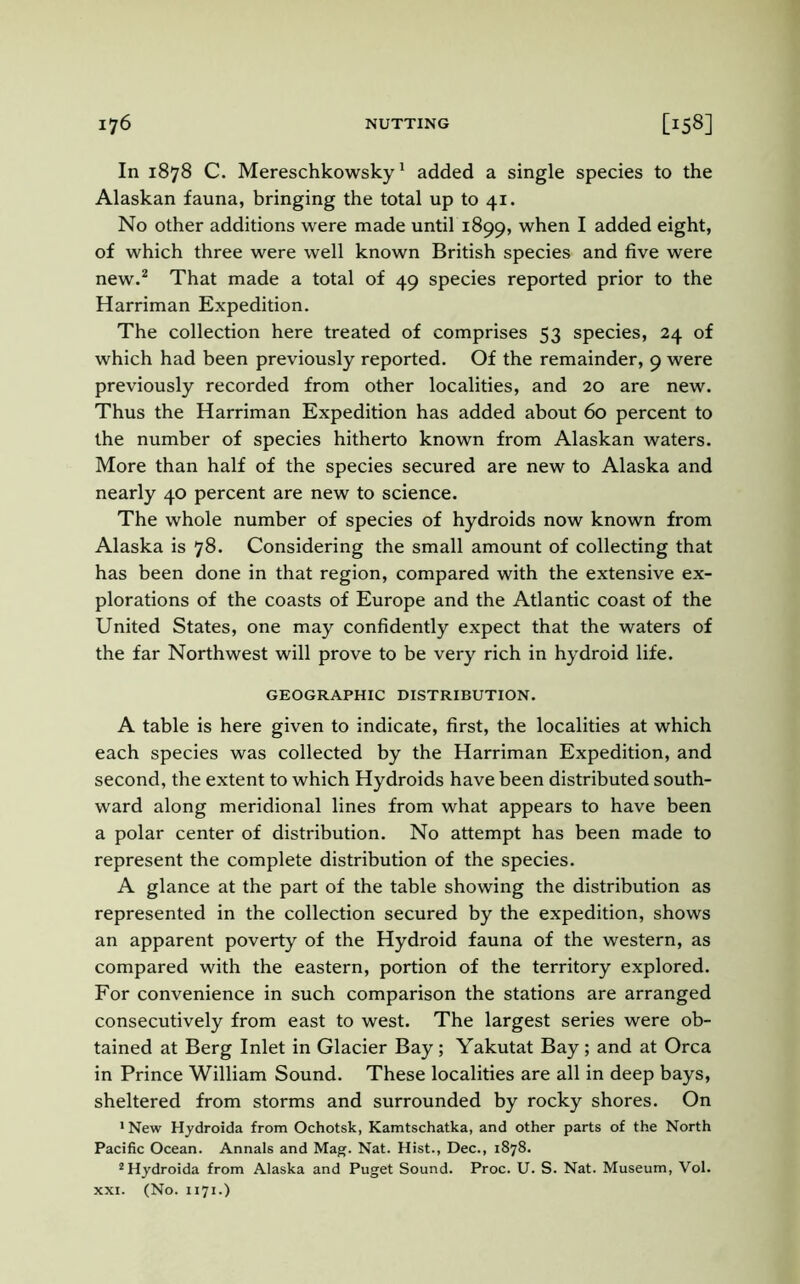 In 1878 C. Mereschkowsky1 added a single species to the Alaskan fauna, bringing the total up to 41. No other additions were made until 1899, when I added eight, of which three were well known British species and five were new.2 That made a total of 49 species reported prior to the Harriman Expedition. The collection here treated of comprises 53 species, 24 of which had been previously reported. Of the remainder, 9 were previously recorded from other localities, and 20 are new. Thus the Harriman Expedition has added about 60 percent to the number of species hitherto known from Alaskan waters. More than half of the species secured are new to Alaska and nearly 40 percent are new to science. The whole number of species of hydroids now known from Alaska is 78. Considering the small amount of collecting that has been done in that region, compared with the extensive ex- plorations of the coasts of Europe and the Atlantic coast of the United States, one may confidently expect that the waters of the far Northwest will prove to be very rich in hydroid life. GEOGRAPHIC DISTRIBUTION. A table is here given to indicate, first, the localities at which each species was collected by the Harriman Expedition, and second, the extent to which Hydroids have been distributed south- ward along meridional lines from what appears to have been a polar center of distribution. No attempt has been made to represent the complete distribution of the species. A glance at the part of the table showing the distribution as represented in the collection secured by the expedition, shows an apparent poverty of the Hydroid fauna of the western, as compared with the eastern, portion of the territory explored. For convenience in such comparison the stations are arranged consecutively from east to west. The largest series were ob- tained at Berg Inlet in Glacier Bay; Yakutat Bay; and at Orca in Prince William Sound. These localities are all in deep bays, sheltered from storms and surrounded by rocky shores. On 1 New Hydroida from Ochotsk, Kamtschatka, and other parts of the North Pacific Ocean. Annals and Mag. Nat. Hist., Dec., 1878. 2 Hydroida from Alaska and Puget Sound. Proc. U. S. Nat. Museum, Vol. xxi. (No. 1171.)